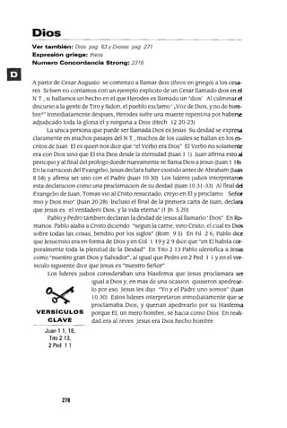 Dios
Ver también: DIos pag 63 y Dioses pag 277
Expresión griega: theos
Numero Concordancia Strong: 2376
ApartIr de Cesar Augusto se comenzo a llamar dIOS (theos en gnego) a los cesa-
res SI bIen no contamos con un ejemplo explICIto de un Cesar llamado dIOS en d
N T , SI hallamos un hecho en el que Herodes es llamado un "dIOS' Al culmInar d
dIscurso a la gente de TIro y SIdon, el pueblo exclamo' j Voz de DIOS, y no de hom-
breT" InmedIatamente despues, Herodes sufre una muerte repentIna por haberse
adjudIcado toda la glona el y nInguna a DIOS (Hech 1220-23)
La UnIca persona que puede ser llamada DIOS es Jesus Su deIdad se expresa
claramente en muchos pasajes del N T , muchos de los cuales se hallan en los es-
crItos de Juan El es qUIen nos dICe que "el Verbo era DIOS" El Verbo no solamente
era con DIOS SInO que El era DIOS desde la eternIdad (Juan 1 1) Juan afirma esto al
prInCIpIO y al final del prologo donde nuevamente se llama DIOS a Jesus (Juan 1 181
En la narraCIon del EvangelIo, Jesus declara haber eXIstIdo antes de Abraham (Juan
8 58) Y afirma ser uno con el Padre (Juan 10 30) Los llderes jUdIOS Interpretaron
esta declaraCIon como una proclamacIOn de su deIdad (Juan 10 31-33) Al final dd
EvangelIo de Juan, Tomas VIO al Cnsto resuCItado, creyo en El y proclamo Señor
mIO y DIOS mIO" (Juan 20 28) Incluso el final de la pnmera carta de Juan, declara
que Jesus es el verdadero DIOS, y la VIda eterna" (1]n 520)
Pablo y Pedro tamblen declaran la deIdad deJesus al llamarlo ' DIOS" En Ro-
manos Pablo alaba a Cnsto dICIendo "segun la carne, VInO Cnsto, el cual es DIOS
sobre todas las cosas, bendIto por los SIglos" (Rom 95) En FII 26, Pablo dICe
que Jesucnsto era en forma de DIOS y en Col 1 19 Y2 9 dICe que "en El habIta cor-
poralmente toda la plenItud de la DeIdad" En TIto 2 13 Pablo IdentIfica a Jesus
como "nuestro gran DIOS y Salvador", al Igual que Pedro en 2 Ped 1 1yen el ver-
sICulo SIgUIente dICe que Jesus es "nuestro Señor"
Los llderes JUdIOS consIderaban una blasfemIa que Jesus proclamara ser
Igual a DIOS y, en mas de una ocaslon qUISIeron apedrear-
t:A....~ lo por eso Jesus les dIJO "Yo y el Padre uno somos" (Juan
~ 10 30) Estos llderes Interpretaron InmedIatamente que se
proclamaba DIOS, y quenan apedrearlo por su blasfemIa
VERSíCULOS porque El, un mero hombre, se haCIa como DIOS En reah-
CLAVE dad era al reves Jesus era DIOS hecho hombre
Juan 1 1,18,
Tito 213,
2 Ped 1 1
270
 