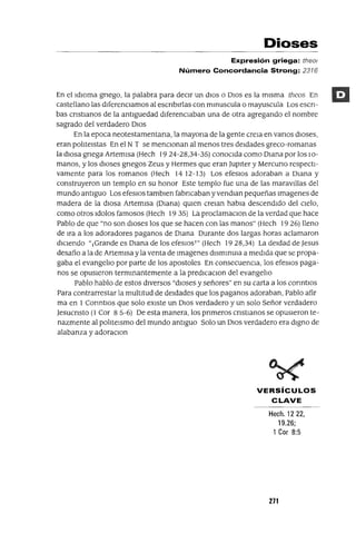Dioses
Expresión griega: theol
Número Concordancia Strong: 2316
En el idIOma gnego, la palabra para deCir un dIOS o DiOS es la misma theas En
castellano las diferenciamos al escnbirlas con mmuscula o mayuscula Los escn-
bas cnstianos de la antiguedad diferenciaban una de otra agregando el nombre
sagrado del verdadero DIOS
En la epoca neotestamentana, la mayona de la gente creia en vanos dioses,
eran polIteistas En el NT se menCionan al menos tres deidades greco-romanas
la diosa gnega Artemisa (Hech 1924-28,34-35) conocida como Diana por los 10-
manos, y los dIOses gnegos Zeus y Hermes que eran Jupiter y Mercuno respecti-
vamente para los romanos (Hech 1412-13) Los efesios adoraban a Diana y
construyeron un templo en su honor Este templo fue una de las marav1l1as del
mundo antiguo Los efesios tambien fabncaban y vendIan pequeñas imagenes de
madera de la dlOsa Artemisa (Diana) qUien creian habia descendido del cielo,
como otros idolos famosos (Hech 19 35) La proclamacIOn de la verdad que hace
Pablo de que "no son dioses los que se hacen con las manos" (Hech 19 26) lleno
de ira a los adoradores paganos de Diana Durante dos largas horas aclamaron
diCiendo "¡Grande es Diana de los efesios!" (Hech 1928,34) La deidad de Jesus
desafio a la de Artemisa y la venta de imagenes dismmUia a medida que se propa-
gaba el evangelio por parte de los apostoles En consecuenCia, los efesios paga-
nos se opusieron termmantemente a la predlCaCion del evangelio
Pablo hablo de estos diVersos "dioses y señores" en su carta a los conntios
Para contrarrestar la multitud de deidades que los paganos adoraban, Pablo afir
ma en 1CormtIOS que solo eXiste un DiOS verdadero y un solo Señor verdadero
Jesucnsto (l Cor 8 5-6) De esta manera, los pnmeros cnstlanos se opusieron te-
nazmente al polIteismo del mundo antiguo Solo un DiOS verdadero era digno de
alabanza y adoraCion
VERSíCULOS
CLAVE
Hech. 1222,
19.26;
1Cor 8:5
271
 