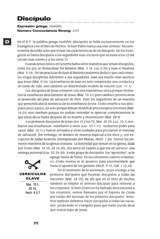 Mat 10'1,
2816,
Hech 62,7
Discípulo
Expresión griega: mathétes
Número Concordancia Strong: 3101
En el NT la palabra gnega mathetes (dlsclpulo) se halla exclusivamente en los
Evangelios y en el libro de Hechos SI bien Pablo nunca usa este termmo frecuen-
temente descnbe a los que teman las caractenstlcas de un dlsclpulo En los Evan-
gelios se llama dlsclpulos a los segUIdores mas cercanos que mclUlan a los 12 del
CIrculo mas mtlmo y a los otros 72
CuandoJesus estuvo en la tierra habIa otros maestros que teman dlSClpulos,
entre los que se destacaban los fanseos (Mar 2 18 Luc 5 33) Y Juan el Bautista
(Mat 9 14) De las practICas de Juan el Bautista podemos deducir que cada maes-
tro eXlgla dlsclplmas diferentes a sus segUIdores Juan era mucho mas ascetICo
que Jesus (Mat 9 14) La enseñanza de Juan no solo comprendIa una conducta y
un estilo de vida, smo tamblen un determmado modelo de oraClon (Luc 11 1)
Los dlsclpulos de Jesus contaron con una expenencla umca porque reCIbie-
ron la enseñanza directamente de Jesus (Mar 10 21) pero tamblen presenciaron
el desarrollo del plan de salvaClan de DIOS Eran los segUIdores de un maestro
que persomficaba la sustanCIa de su enseñanza dlvma Cnsto enseño a sus dISCI-
pulas poco a poco, no solo porque deblan modificar preconceptos erroneos (Mat
1621) smo tamblen porque no podlan entender m apreCIar completamente lo
que Jesus deCla hasta despues de su muerte y resurrecclOn (Mat 28 9)
Los pnmeros dlsclpulos de Jesus (los 12 y los 72, Mat 2620, Luc 10 1) reCI-
bieron sus enseñanzas enseñaron a otros (Luc 10 1-11) recibieron poder para
sanar (Mat 101) Yfueron enviados a otras cIUdades para proclamar el mensaje
de salvaClon Sm embargo, se destaco de manera especial a los doce y, con ex-
cepClon de Judas Iscanote (reemplazado por MatIas, Hech 1 26) fueron los pn-
meros maestros de la Iglesia cnstIana La autondad que teman en la Iglesia, dada
por Cnsto (Mat 16 19,28 16-20), era umca en cuanto a que era un servICIo una
entrega personal (Luc 22 24-30) A este grupo de dlsclpulos los "apostoles", se le
agrego Saulo de Tarso En su converslOn cammo a Damas-
co, Cnsto mismo se le apareclO para encomendarle que
fuera el apostol de los gentiles (Hech 915, Gal 1 12,16)
En el momento de la ascenSlOn, Jesus encargo a los
VERSíCULOS pnmeros dlsclpulos que hICieran dlsclpulos a todas las
CLAVE nacIOnes (Mat 28 19), de ahl que en el libro de Hechos
tamb¡en se emplee el termmo dlsClpulo para refenrse a
los creyentes SI bien Cnsto no ha llamado directamente a
los creyentes, somos llamados por el Espmtu de Cnsto
por medio del mensaje de los pnmeros dlsclpulos Noso-
tros tamblen debemos hacer dlsclpulos a todas las naCIo-
nes predicando el evangelio para que nadie pueda deCir
que nunca supo de Jesus
272
 