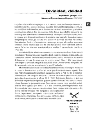 Divinidad, deidad
Expresión griega: the/Os
Número Concordancia Strong: 2304 2305
La palabra DIOS (Theos) Impregna el N T EXIsten otras palabras que denotan la
naturaleza de DIOS dIVInO dIVInIdad OdeIdad Este vocablo aparece por pnmera
vez en el lIbro de los Hechos, en el dISCurSO de Pablo a los atenIenses que hablan
construIdo un altar al dIOS no conoCIdo Este dIOS, a qUIen Pablo menCIona no
esta muy leJos de nosotros, los seres humanos Pablo proclamo que OlaS ha pues
to en cada uno de nosotros el deseo de adorarlo y de buscarlo Cuando creamos
lmagenes para adorar, ya sea una roca o sean los placeres estamos buscando a
OlaS a tIentas SIn la revelacIOn dlVIna estanamos slempre adorando a un dlos no
conoCIdo Pablo enfatIza que DIOS no esta leJos y desea tener comUnIon con no-
sotros De hecho tenemos una dependenCIa total de El para SubsIstIr (ver Hech
1722-33)
Cuando Pablo se refiere nuevamente a la presencIa manIfiesta de DIOS en el
mundo dICe "Porque las cosas InVISIbles de el, su eterno poder y deIdad, se hacen
claramente vIsIbles desde la creaCIon del mundo, sIendo entendIdas por medIo
de las cosas hechas, de modo que no tIenen excusa" (Rom 1 20) NadIe puede
contemplar la creaCIon y negar la eXIstencIa de un Creador dIVInO porque su po-
der y naturaleza dIVIna se revelan en lo que El ha hecho
MIentras los Incredulos deben reconocer la dIVInIdad de DIOS por medIo de
la creaCIon, los creyentes pueden ser partIcIpes de esta naturaleza y poder dIVI-
nos Pedro lo expresa claramente en su segunda carta (2 Ped 1 3 5) El poder dI-
VInO es el que DIOS uso para resucItar a Cnsto de los muertos y es el mIsmo poder
que esta a dISposICIon de la IglesIa (Ef 1 19-20) Este poder dIVInO es el que nos
provee de un generador espIrItual que nos permIte VlVlr una vIda santa La natu
raleza dIVIna es la que caractenza a DIOS, que se expresa en su santIdad, vIrtud
JustlcIa amor YgraCIa (ver 2 Ped 1 5 7) Los cnstIanos, al ser regenerados, pue-
den manIfestar estas mIsmas caractenstICas SI no VIVImos una vlda santa es de-
bIdo a nuestra debIlIdad y no porque nos falte la provIsIon
dIVIna Segun Pedro, este poder nos es dado medIante el
conOCImIento practICo de DIOS acrecentado porJesus y por
ende somos partICIpes de la naturaleza dlVIna de DIOS
VERSíCULOS
CLAVE
Hech 1729,
Rom 1 20,
2 Ped 1 3-5
273
 