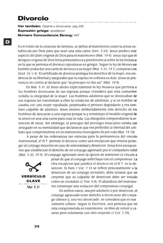 Mat 531
VERSíCULO
CLAVE
Divorcio
Ver también: Casarse y dIVorCiarse pag 245
Expresión griega: apostaslOn
Número Concordancia Strong: 647
En el relato de la creaClon de Genesls, se define al matnmomo como la umon es-
tableClda por DIOS para que sean una sola carne (Gen 2 24) Jesus predlCo este
aspecto del plan ongmal de DlOS para el matnmomo (Mat 19 6) Jesus dIJO que el
deslgmo ongmal de DIOS tema preexIstenCla y preemmencIa sobre la ley mosaica
en la que se permItla el divorCio (apostaslOn en gnego) Segun la ley de MOlses un
hombre podla dar una carta de divorcIo a su mUjer (Mat 5 31, 19 7, comparar con
Deut 24 1-4) El certlficado de divorcIo protegla los derechos de la mUJer, era eVI-
dencia de su libertad y aseguraba que su esposo no cobrara su dote Jesus se pro-
nunCio en contra al declarar que "al prmClplo no fue aSI" (Mat 19 8)
En Mat 5 31 32 Jesus abolio explicltamente la ley mosalCa que permltIa a
los hombres divorCiarse de sus esposas porque considero que esta costumbre
vlOlaba la mtegndad de la mUjer Los hombres adulteros que se divorCiaban de
sus esposas les transmltIan a ellas la condlclOn de adulteras, y SI un hombre se
casaba con una mUjer repudIada, perpetuaba el proceso degradante y era tam-
bien culpable de adulteno Jesus elimmo deliberadamente este derecho de los
hombres de descartar a una esposa porque SI y remstltuyo el modelo ongmal de
la umon en una sola carne para toda la vida Los dlsclpulos comprendieron la ¡n-
tenClon de Jesus Sm embargo, el prmClplO del pnvIleglo masculmo estaba tan
arraigado en su mentalidad que declararon que era prefenble la libertad del celI-
bato que comprometerse en un matnmomo monogamo de por VIda (Mat 19 10)
A pesar de las ordenanzas tan estnctas para la permanenCla del vmculo
matnmomal, el N T permIte el dlVorClo como una excepClon que mtenta prote-
ger al conyuge mocente en caso de mmoralidad y deserClon Jesus hizo excepCio-
nes que estableClan el derecho de un conyuge agraviado por el compañero mfiel
(Mat 532, 199) El conyuge agravIado tiene la opClon de mantener el vmculo a
pesar de que el conyuge mfiel haya roto el compromiso La
otra excepclOn que Justifica el divorcIo en el N T es la de-
serclon SI bien 1 Cor 7 15 se refiere pnnClpalmente a la
deserclon de un conyuge mcredulo, debe notarse que un
creyente que es culpable de deserclOn debe ser tratado
como un mcredulo (l Tlm 5 8) El abandono del matnmo-
mo constItuye una vlOlaclon del compromiso conyugal
En ambos casos, sea por adulteno o por deserClon, el
conyuge agraviado tiene derecho a divorCiarse del conyu-
ge ofensor y, una vez divorciado se considera que es nue
vamente soltero Segun la Escntura, una persona que no
esta comprometida en matnmomo es libre de volver a ca-
sarse pero solamente con otro creyente (1 Cor 739)
274
 