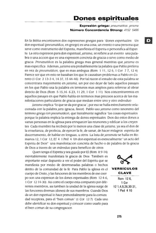 Rom 126,
1 Cor
12 1,4,9,28,30-31,
1 Ped 410
Dones espirituales
Expresión griega: pneumatlkos ¡aosma
Número Concordancia Strong: 4152 5486
En la BIblIa encontramos dos expresIOnes gnegas para 'dones espmtuales Un
don espmtual (pneumaukos, en gnego) es una cosa, un evento o una persona que
SIrve como mstrumento del Espmtu, mamfiesta el Espmtu o persomfica al Espm
tu La otra expreslOn para don espmtual, jansma, se refiere a un evento una pala-
bra o una aCCIon que es una expreslOn concreta de gracIa o sIrve como medIo de
graCIa Pneumaukon es la palabra gnega mas general mIentras que jansma es
mas espeCIfica Ademas,jansma era probablemente la palabra que Pablo prefena
en vez de pneumaukon, que es mas ambIgua (Rom 1 11, 12 6, 1 Cor 7 7, 12 4)
Parece ser que en esto se basaban los que le causaban problemas a Pablo en CA
nnto (1 Cor 2 13-34,1437,1544-46) Portal razon el estudIo de esta palabra se
concentrara mayormente en jansma, sm por eso dejar de lado aquellos pasales
en los que Pablo usa la palabra en terminas mas amplIos para refenrse al obrar
dIrecto de DIos (Rom 515,16 623, 1129, ICor I 11) Nos concentraremos en
aquellos pasales en que Pablo habla en termmos mas preCISOS acerca de las ma
mfestaclOnes partIculares de graCIa que medIan entre uno y otro mdIvlduo
¡ansma ImplIca "lo que se da por gracia', por eso se halla estrechamente rela-
CIonada con la palabra jans (graCIa, favor) Pablo uso jansma como slnommo del
termmo gnego ton pneumaukon, que lIteralmente slgmfica ' las cosas espmtuales
porque la palabra ImplIca la entrega de dones espmtuales DIOS dIO estos dones a
vanas personas en la IgleSIa para ennquecer las reumones y edIficar a los creyen
tes Cada mIembro ha reCIbIdo por lo menos una clase de jansma, ya sea el don de
la enseñanza, de profeCIa, de ejercer la fe, de sanar, de hacer mIlagros espmtu de
dlscermmlento, de hablar en lenguas, u otros La lIsta de Jansmata se halla en Ro-
manos 12, I Cor 12, Ef 4 I Ped 4 Un don espmtual es esenCIalmente' un acto del
Espmtu de 01OS" una mamfestaCIon concreta de hecho o de palabra de la graCIa
de DIOS a traves de un indIVIduo para benefiCIo de otros
QUIen tenga el Espmtu y sea guIado por El (Rom 89-14)
inevitablemente mamfestara la graCIa de DIOS Tamblen es
Importante estar dIspuesto a ver el poder del Espmtu que se
mamfiesta por medIO de determinadas palabras o hechos
dentro de la comumdad de la fe Para Pablo la IgleSia es el VERSíCULOS
cuerpo de Cnsto, y las funCIones de los mIembros de ese cuer e LAVE
po son una expreslon de los dones espmtuales (Rom 124-6,
ICor 12 14-30) ASI como el cuerpo esta compuesto por dIfe-
rentes mIembros, aSI tamblen la umdad de la IgleSia surge de
las funCIones dIversas (dones) de sus mIembros Cuando DIOS
da un don espmtuallo hace pnmordlalmente para la comum
dad receptora, para el "bIen comun' (l Cor 127) Cada uno
debe IdentIficar su don espmtual y conocer como usarlo para
el bIen comun de su congregaClon
275
 