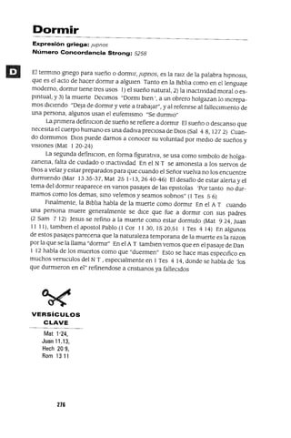Dormir
Expresión griega: Jupnos
Número Concordancia Strong: 5258
El termmo gnego para sueño o dormIr, Jupnos, es la ralz de la palabra hIpnosIs,
que es el acto de hacer dormIr a algUIen Tanto en la BIblIa como en el lenguaJe
moderno, dormIr tIene tres USOS 1) el sueño natural, 2) la mactlvldad moral o es-
pIrItual, y 3) la muerte DeCImos "Dorml bIen', a un obrero holgazan lo mcrepa-
mas dICIendo "Deja de dormIr y vete a trabaJar", yal refenrse al falleCImIento de
una persona, algunos usan el eufemIsmo "Se durmIO"
La pnmera defimcIOn de sueño se refiere a dormIr El sueño o descanso que
necesIta el cuerpo humano es una dadlvapreClosa de DIos (Sal 48,1272) Cuan-
do dormImos DIos puede darnos a conocer su voluntad por medIO de sueños y
vIsIones (Mat 1 20-24)
La segunda defimCIon, en forma figuratIva, se usa como slmbolo de holga-
zanena, falta de CUIdado o mactlvldad En el N T se amonesta a los sIervos de
DIOS a velar y estar preparados para que cuando el Señor vuelva no los encuentre
durmIendo (Mar 13 35-37, Mat 25 1- 13, 26 40-46) El desafio de estar alerta y el
tema del dormIr reaparece en vanos pasajes de las eplstolas 'Por tanto no dur-
mamos como los demas, smo velemos y seamos sobnos" (1 Tes 5 6)
Fmalmente, la BIblIa habla de la muerte como dormIr En el A T cuando
una persona muere generalmente se dICe que fue a dormIr con sus padres
(2 Sam 7 12) Jesus se refino a la muerte como estar dormIdo (Mat 924, Juan
11 11), tamblen el apostol Pablo (1 Cor 11 30, 1520,51 1 Tes 4 14) En algunos
de estos pasajes parecena que la naturaleza temporana de la muerte es la razon
por la que se la llama "dormIr" En el A T tamblen vemos que en el pasaje de Dan
1 12 habla de los muertos como que "duermen" Esto se hace mas espeCIfico en
muchos verslculos del N T , espeCIalmente en 1 Tes 4 14, donde se habla de 'los
que durmIeron en el" refinendose a cnstIanos ya falleCIdos
VERSíCULOS
CLAVE
Mat 1'24,
Juan 11.13,
Hech 209,
Rom 1311
276
 