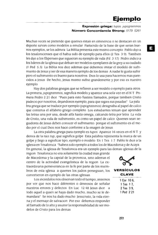 1 Cor 106,
1Tes 1 7,
2 Tes 3 9,
1Ped 221
Ejemplo
Expresión griega: tupas jupagrammas
Número Concordancia Strong: 5779 5267
Muchas veces se pretende que qUIenes estan en eminenCIa o se destacan en un
deporte sIrvan como modelos a emular PartIendo de la base de que seran bue-
nos ejemplos, se los admIra La Blblta presenta este mIsmo concepto Pablo dIJo a
los tesalonicenses que el habla SIdo de ejemplo para ellos (2 Tes 3 9) Tamblen
les dIJo a los filIpenses que SIgUIeran su ejemplo de VIda (PIl 3 17) Pedro mdlco a
los ltderes de la IgleSIa que deblan ser modelos ejemplares de la grey a su CUIdado
(l Ped 5 3) La BIblIa nos dICe ademas que debemos ImItar el modelo de sufn-
mIento de Jesus y ser de esa manera ejemplo de los demas AnadIe le gusta sufnr
pero el sufnmlento es bueno para nosotros DIOS lo usa para hacernos mas pare-
CIdos a Jesus De hecho, Jesus mIsmo sufno grandemente y por eso es nuestro
ejemplo
Hay dos palabras gnegas que se refieren a ser modelo o ejemplo para otros
La pnmera, Jupogrammos, SIgnifica modelo y aparece una sola vez en el NT Pn-
mera Pedro 2 21 dICe "Pues para esto fUIsteIs llamados, porque tamblen Cnsto
padeCIo por nosotros, deJandonos ejemplo, para que sIgals sus pIsadas" La pala
bra gnega que se traduce por ejemplo Ijupogrammos) deSIgnaba al papel de calco
que contenia el alfabeto gnego completo Los estudIantes tenlan que aprender
las letras una por una, desde alfa hasta omega, calcando letra por letra La VIda
de Cnsto, una VIda de sufnmlento, es como un papel de calco QUIenes sean se-
gUIdores de Jesus deben conocer el sufnmlento porque el sufnmlento es el me-
dIO por el cual DIOS nos hace conforme a la Imagen de Jesus
La otra palabra gnega para ejemplo es tupos Aparece 16 veces en el N T Y
denva de la raIZ tup, que SIgnifica golpe Esta palabra representa la marca de un
golpe y llego a SIgnificar tIpO, ejemplo o modelo En 1 Tes 1 7 Pablo le dICe a la
IgleSIa en Tesalonlca "habeIs SIdo ejemplo a todos los de MacedOnia y de Acaya
En general, la IgleSIa de Tesalonlca era un ejemplo para las demas IgleSIas de la
regIOn Tesalomca no era solamente la CIUdad mas grande
de MacedOnia y la capItal de la proVinCIa, SinO ademas el
centro de la actIVIdad evangelIstIca de la regIOn La ex-
traordmana perseveranCIa en la fe por parte de los mIem-
bros de esta IgleSIa a qUIenes los JUdIOS persegUIan, los VERSíCULOS
convIrtIeron en ejemplo de las otras IgleSIaS CLAVE
Los mcredulos nos observan todo el tIempo, ansIosos
por ver que nos hace dIferentes o deseosos de señalar
nuestros errores y defectos En Luc 1248 Jesus dIce a
todo aquel a qUIen se haya dado mucho, mucho se le de-
mandara" Se nos ha dado mucho Jesucnsto, la VIda eter-
na y el mensaje de salvaclon Por eso debemos responder
al llamado de lo alto y asumIr la responsabIlIdad de ser mo-
delos de Cnsto para los demas
277
 