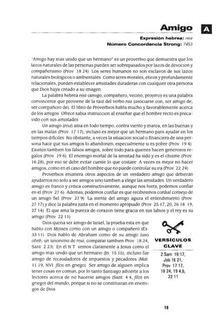 2 Sam 16'17,
Job 16 21,
Prov 17 17,
1824,194,6,
2211
Amigo
Expresión hebrea: rela
Número Concordancia Strong: 7453
'AmIgo hay mas umdo que un hermano" es un proverblO que demuestra que los
lazos naturales de las personas pueden ser sobrepasados por lazos de devoClon y
compañensmo (Prov 18 24) Los seres humanos no son esclavos de sus lazos
naturales blOloglCOS o ambIentales Como seres morales, etlCos y profundamente
relacIonales, pueden establecer amIstades duraderas con cualqUIer otra persona
que DIOS haya creado a su Imagen
La palabra hebrea reJa (amIgo, compañero, vecmo, proJlmo) es una palabra
convmcente que proVIene de la ralZ del verbo raa (asoClarse con, ser amIgo de,
ser compañero de) Elllbro de ProverbIOS habla mucho y favorablemente acerca
de los amIgos Ofrece sabIa mstrucClon al enseñar que el hombre recto es preca-
VIdo con sus amIstades
Un amIgo (reJa) ama en todo tIempo, contra VIento y marea, en las buenas y
en las malas (Prov 17 17), mcluso es mejor que un hermano para ayudar en los
tiempos dlfiClles No obstante, a veces la sltuaClon sOClal o finanClera de una per-
sona hace que sus amIgos lo abandonen, espeClalmente SI es pobre (Prov 19 4)
EXIsten tamblen los falsos amIgos, sobre todo para qmenes hacen generosos re-
galos (prov 19 6) El enemIgo mortal de la amIstad ha SIdo y es el chIsme (Prov
1628), por eso se debe evitar cueste lo que costare A veces es mejor no hacer
amIgos, como en el caso del hombre que no puede controlar su Ira (Prov 2224)
ProverblOs enumera otros aspectos de un verdadero amIgo que debleran
ayudamos no solo a ser amIgos smo tamblen a elegIr las amIstades Un verdadero
amIgo es franco y crltlca constructlvamente, aunque nos hIera, podemos confiar
en el (Prov 27 6) Ademas, podemos confiar es que reClblremos cordial consejo de
un amIgo fiel (Prov 279) La mente del amIgo aguza el entendImIento (Prov
27 17) YdlCe la palabra Justa en el momento apropIado (Prov 25 17,20,26 18 19,
2714) El que ama la pureza de corazon tIene graCla en sus lablOs y el reyes su
amIgo (Prov 22 11)
DIOS quena ser amIgo de Israel, la prueba esta en que
hablo con MOlses como con un amIgo o compañero (Ex
33 11) DlOS hablo de Abraham como de su amIgo (uso
oheb, un smommo de reJa, comparar tamblen Prov 1824, VERSíCULOS
Sant 223) En el NT vemos claramente a Jesus como el CLAVE
amIgo mas umdo que un hermano Un 1515), mcluso fue
amIgo de recaudadores de Impuestos y pecadores (Mat
11 19, NVI filOS en gnego) Ser amIgo de algmen lmpllca
tener cosas en comun, por lo tanto Santiago adVIerte a los
lectores acerca de no hacerse amIgos (Sant 44, filos en
gnego) del mundo, porque SI no se constItmran en enemI-
gos de DlOS
19
 