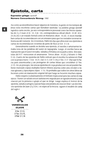 Epístola, carta
Expresión griega: eplsto/e
Número Concordancia Strong: 1992
ASI como acostumbramos hacer algunos de nosotros, la gente en los tIempos de
Jesus solJa escnblrse cartas que llamaban eplstolas La palabra gnega epl5tole
slgmfJca carta escnta, ya sea correspondencIa personal como las breves eplsto-
las de 2 y 3 Juan (2 Jn 12,3]n 13), correspondencIa ofiCIal (Hech 1530 225
2325,33) o un tratado formal como en Romanos (Rom 1622) A veces manda-
ban cartas de recomendaClon con un emlsano para que los vIsItados tuvIeran re-
ferenCIas del VIsItante En 2 CormtlOs, Pablo les dIJo que ellos eran sus eplstolas o
cartas de recomendaClon vIVIentes de parte de DJOs (2 COY 3 1-3)
Generalmente cuando se dICtaba una eplstola, el escnba o amanuense to-
maba nota de las palabras del autor en taqUlgrafJa Luego, el escnba hacIa un
manuscnto que el autor revIsaba edItaba y firmaba con su puño y letra Dos epls-
tolas del NT menCIonan al amanuense TerCIO (Rom 1622) Y S¡]vano (l Ped
5 12) Cuatro de las eplstolas de Pablo mdlcan que el escnblO la salutaclOn final
con su propIa mano 1Cor 16 21, Gal 6 11, Col 4 18 Y2 Tes 3 17 DIJO que lo ha-
CIa para autentICarlas y aSI protegerse de cartas falsas que cIrculaban (2 Tes
3 17) En un prmClplO, las umcas eplstolas en cuya producClon mlClal pueden ha-
berse realIzado copIas multlples fueron EfeSIOS (escnta como una cIrcular a va-
nas IgleSIaS) y ApocalJpsls (Apoc 1 11) Es probable que todos los otros lJbros se
hICIeran como un manuscnto ongmal del que luego se hICIeron muchas COpIaS
Pablo respeto CUIdadosamente el formato tradICIOnal para las cartas en esa
epoca TIenen un saludo mlClal (salutacJOn) segUIdo por un agradeCImIento y una
oraClon por la persona o grupo al que se dmge Luego explICa el motIvo de la
eplstola, saluda a amIgos y qUlzas haya una palabra de oraClon final Las dos bre-
ves eplstolas de Juan (2 y 3 Jn) en especIal la tercera sIguen el modelo de carta
del SIglo 1
VERSíCULOS
CLAVE
2Cor 31-3,
2 Tes 22,15,
2 Ped 3 1,16
280
 