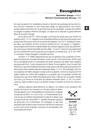 Rom. 8:33;
Col. 3:12;
2 Tlm. 2:10;
Tito 1 1;
1 Pedo 1:1
Escogidos
Expresión griega: ek/ektos
Número Concordancia Strong: 1588
En muchos péllses los cIUdadanos tienen el derecho de participar de las elecClo-
nes, proceso mediante el cual votan para elegir un representante Esto obVia-
mente lmp]¡ca una elecClon, ya que hay mas de un candidato Cuando en la Blb]¡a
se emplea el gnego eklektos (escoger), el sUjeto de la oraClón es generalmente
DIOS, Él es qUien escoge
En la epoca del A T DIos escogió a los hiJos de Israel para que fueran su
pueblo (Hech 13 17) Llegaron a ser el pueblo de DIOS no por deCISión propia smo
porque fue DIOS qUien tomó la mlCiatlva de elegirlos En el N T hallamos la mis-
ma Idea aSl el pueblo de DIOS reCibe el nombre de los "escogidos" o "elegidos"
Jesus empleo este termmo cuando hablo de su futuro regreso como HIJO del Hom-
bre, dia en que reumrá al pueblo de DIOS (Mar 1320,27) Jesus los recompensara
por los sufnmlentos y por su paciencia al esperar su vemda (Luc 18 7) En I Ped
2 9 se llama "lmaJe escogido" al pueblo de DIOS
En Rom 9-11 Pablo argumenta por que los gentiles han aceptado el Evan-
ge]¡o mientras que el pueblo de Israel, como naClón, lo ha rechazado Afirma que
en la actua]¡dad eXiste un remanente de Israel, producto de haber Sido elegidos
por graCla de DIOS A ese remanente se lo llama "los escogidos" y son los que han
obtemdo lo que DIOS había prometido a todo Israel, mientras que la mayona no lo
obtuvo por estar endureCldos por el pecado (Rom II 5-7) Sm embargo, Olas no
se arrepmtló de haber elegido a Israel como su pueblo 51 bien la mayoría de los
Judíos estaba en contra del evange]¡o y es pOSible que los gentiles reClban las
bendiCiones que DIOS habia destmado para ellos, todavía son el pueblo amado
por DIOS y El Jamas se retractará de haberlos llamado (Rom II 28) En conse-
cuenCla, Pablo confia en que a su debido tiempo el pueblo de Israel se volvera a
DIOS
Eklektos aparece generalmente en plural y se refiere a los miembros del
pueblo de OlOS en su conjunto o a los que están en deter-
mmada IgleSia local Esta palabra se encuentra en smgular
solamente en Rom 16 13 Yen 2]TI 13 POSiblemente la ra-
zon de que se emplee mayormente en plural se deba a que
la mayona de las cartas del N Testaban dmgldas a grupos VERSíCULOS
de personas y no a mdlvlduos Sm embargo, es aún mas CLAVE
probable que se deba a que la elecClon de DIOS se relaclOna
con la creaClOn de un grupo, mas que con un llamado a de-
termmadas personas
281
 