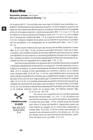 Mat. 23.2,13,15,
23,25,27,29,34,
27 41
Escriba
Expresión griega: grammateus
Número Concordancia Strong: 1122
En la epoca del N T los escnbas eran una clase de erudItos que enseñaban, co-
pIaban e mterpretaban la ley Judla para el pueblo En los Evangehos aparecen en
espeCIal como oponentes de Jesus que lo acusaban contmuamente de transgredIT
la ley en reIteradas ocasIOnes al perdonar pecados (Mat 9 1-3, Luc 5 17-26), al
no observar el dla de reposo por trabajar y sanar (Luc 6 1-2,6-11), al no cumphr
con el lavamIento ceremomal (Mar 72-5) e Ignorar la practIca del ayuno (Luc
533 39) Tampoco estaban de acuerdo con la manera en que Jesus se "Juntaba"
con los pecadores y los margmados de la socIedad Judla (Mar 2 16-17, Luc
151-2)
SI bIen eXIste eVIdenCIa de que una mlnona de escnbas aceptaron a Jesus
(Mat 819,1352, Mar 12 32), su reacclOn prinCIpal fue hostIl Como ya lo men-
CIonamos, esto se debla en parte al concepto dIferente que tema Jesus en cuanto
a la fidehdad a la ley mosaica y a su buena predlsposlClon para con los margina-
dos Tamblen se debla a la creCIente populandad de Jesus que amenazaba la au-
tondad de ellos y la segundad de la cIUdad (Mar 729, 11 18)
otro factor que aportaba a la OposlClon de los escnbas haCIa Jesus era que El
condenaba abIertamente la hlpocresla y la corrupClon Cuando reprendlo a los es-
cnbas y a los fanseos, los acuso abIertamente de buscar la aprobaclOn del pubhco
(Mat 23 5-7), porque SI bIen aparentaban ser correctos y santos, en su Intenor
eran corruptos (Mat 2325-28, Luc 113941) Jesus tamblen ataco el pnnClplo de
la ley oral que enseñaban los escnbas cuyo cumpUmlento eXlglan a la gente Jesus
dIJO que la ley oral era una carga pesada, que m SIqUIera los escnbas la cumphan
(Mat 232-4,13-22) Los escnbas destacaban los puntos menores de la ley pero Ig-
noraban las cuestIones de mas peso como la JustiCIa, la mlsencordla y la fe (Mat
2323-24) Los escnbas se deClan descendientes de los profetas, pero Jesus dIJO que
SI los profetas hubieran VIVIdo en su epoca ellos, los habnan matado (Mat
2329 36, Luc 209-19)
Por eso no nos sorprende que los escnbas qUIsIeran
deshacerse de Jesus (Mar 14 1, Luc 11 53) Se aharon con
sus eternos enemIgos, los sumos sacerdotes, para planear
VERSíCULOS el arresto de Jesus (Mar 1443) Cuando Jesus fue llevado
CLAVE ante ellos y el resto del sanednn, orgamzaron Junto con
otros hderes un alegato en su contra para condenarlo a
muerte (Mat 2657-66) Al llevar a Jesus ante Herodes, lo
acusaron con vehemencIa Junto a los demas (Luc 23 10) Y
por ultImo, Junto con otros mIembros del Sanednn, se bur-
laron de Jesus en la cruz (Mat 27 41-43)
282
 