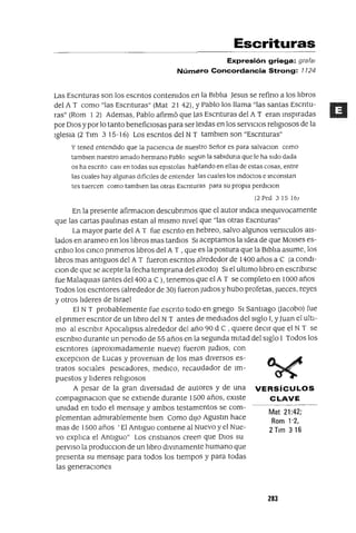 Mat 21:42;
Rom 1'2,
2 Tlm 316
Escrituras
Expresión griega: grata!
Número Concordancia Strong: 1124
Las Escnturas son los escntos contemdos en la BIblia Jesus se refino a los lIbros
del A T como "las Escnturas" (Mat 21 42), YPablo los llama "las santas Escntu-
ras" (Rom 1 2) Ademas, Pablo afirmó que las Escnturas del A T eran msplradas
por DIOS y por lo tanto beneficIosas para ser leIdas en los servICIos religIosos de la
IglesIa (2 Tlm 3 15-16) Los escntos del N T tamblen son "Escnturas"
y tened entendIdo que la pacIencIa de nuestro Señor es para salvaClOn como
tambIen nuestro amado hermano Pablo segun la sabIduna que le ha SIdo dada
os ha escnto casI en todas sus eplstolas hablando en ellas de estas cosas, entre
las cuales hay algunas dIfícIles de entender las cuales los mdoctos e mconstan
tes tuercen como tamblen las otras Escnturas para su propIa perdIclOn
(2 Peó .3 15 J6;
En la presente afirmaClan descubnmos que el autor mdlca meqUIvocamente
que las cartas paulmas estan al mIsmo nIvel que "las otras Escnturas"
La mayor parte del A T fue escnto en hebreo, salvo algunos verslCulos aIS-
lados en arameo en los libros mas tardlos SI aceptamos la Idea de que MOlses es-
cnblo los cmca pnmeros libros del A T ,que es la postura que la BIblia asume, los
libros mas antIguos del A T fueron escntos alrededor de 1400 años a C (a condI-
Clan de que se acepte la fecha temprana del exodo) SI el ultImo libro en escnblrse
fue MalaqUIas (antes del 400 a C ), tenemos que el A T se completo en 1000 años
Todos los escntores (alrededor de 30) fueron JUdIOS y hubo profetas, Jueces, reyes
y otros lideres de Israel
El N T probablemente fue eSCrIto todo en gnego SI SantIago (Jacobo) fue
el prImer escntor de un libro del N T antes de medIados del SIglo 1, yJuan el UltI-
mo al escnblr ApocalIpsIs alrededor del año 90 d C , qUiere deCIr que el N T se
eSCrIbIO durante un penado de 55 años en la segunda mitad del SIglo I Todos los
escrItores (aproxImadamente nueve) fueron JUdIOS, con
excepCIon de Lucas y proveman de los mas dIversos es-
tratos socIales pescadores, medICO, recaudador de Im-
puestos y lideres religIosos
A pesar de la gran dIversIdad de autores y de una VERSíCULOS
compagmacIOn que se extIende durante 1500 años, eXIste CLAVE
umdad en todo el mensaje y ambos testamentos se com-
plementan admIrablemente bIen Como dIJO Agustm hace
mas de 1500 años 'El AntIguo contIene al Nuevo y el Nue-
vo explica el AntIguo" Los cnstlanos creen que DIOS su
pervlso la producclon de un lIbro dlvmamente humano que
presenta su mensaje para todos los tIempos y para todas
las generaCIones
283
 