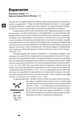 Rom 824;
1 Coro 13,13,
1 Ped 1 3
Esperal1za
Expresión grie~a: e/pis
Número Concordancia Strong: 7680
Actualmente, la pa.labra esperanza expresa nada mas que IlusIOnes Es usual e~­
cuchar a la gente oeClr "Tengo la esperanza de ganar la lotena" o "de que gane
mI eqUIpo de futbol" o "espero que hoy no llueva" En todas estas frases la espe-
ranza no es nI maS nI menos que un deseo de que algo bueno acontezca
Estamos de ocuerdo en que necesItamos tener esperanza porque es lo que
nos mantIene LaS penas presentes y la ansIedad frente a la mcertldumbre que
plantea el futuro crean una constante necesIdad de tener esperanza La pobreza.
el hambre, las enfermedades, el terronsmo y la destrucClon en todo el mundo
crean un anhelo o una esperanza de algo mejor Atraves de los tIempos, la gente
ha mIrado al futurO con una mezcla de ansIedad y temor Muchos han llegado a la
concluslOn de que no hay fundamento razonable para tener esperanza ya que se
trata de VIVIr de u¡1a IluslOn Este punto de vIsta encIerra algo de verdad porque
las Escnturas nos OIcen que qUIenes no tIenen a DIOS en su vIda carecen de espe-
ranza (Ef 2 12)
El termmo goego elpIS expresa "expectatIva" o "antlclpaclOn segura", y nO
l!uslOnes En consecuenCla, la esperanza es una expectatIva o el creer en el CUlll-
pl1m¡ento de las promesas de DIOS La esperanza blbl1ca se basa en lo que DIOS
hara y la medula de esa esperanza del cnstIano es la resurrecClon de Jesus Pablo
dIscurre acerca de la naturaleza, la certeza y la ImportanCla de la resurreCClon en
1 Cor 15 12-28 pablo esta convencIdo de que la esperanza cnstlana apunta a.l
futuro, "SI en esta vIda solamente esperamos en Cnsto, somos los mas dIgnos ele
conmlseraClOn de los hombres" (1 Cor 15 19) La ImportancIa de la resurrecClón
de Cnsto no es solamente la que apunta a su VICtOna sobre la muerte, smo ade-
mas que extIende dICha vICtona a los que son suyos "Cnsto, las pnmICIaS, luego
los que son de Cnsto, en su venIda" (1 Cor 1523)
El apostol Pedro dIJO "BendIto el DIOS y Padre de nuestro Señor JesucnstO
que segun su grande mlsencordIa nos hIZO renacer para
una esperanza vIva, por la resurreCClOn de Jesucnsto de los
muertos" (1 Ped 1 3) En este pasaje, Pedro atnbuye la eS-
peranza VIva a la resurrecclOn de Cnsto y apunta a la befl-
VERSíCULO:; dlclOn futura de DIOS para qUIenes pertenecen a CnstO
CLAVE Esta esperanza futura nos fortalece para transItar sm deS-
mayar por la lucha y el sufnmlento del presente
284
 