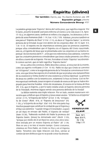 Hech 16'7,
Rom 89-11,
F¡I 1 19;
1 Ped 1 11
Espíritu (divino)
Ver también: Esprrrtu, pag 74 y Esprrrtu (humano) pag 286
Expresión griega: pneuma
Número Concordancia Strong: 4151
La palabra gnega para "Espmtu" derIva del verbo pneo, que sIgnifica respIrar Por
lo tanto, pneuma se puede usar para refenrse al vIento o a la VIda auan 3 8, Apoc
13 15) y, en algunos casos, tamblen se refiere a los angeles, los demOniOS y al es
pmtu de seres humanos (Heb 1 14, Luc 433, 7 59) Ademas, pneuma tamblen se
usa para el "Espmtu de DIOS" (1 Cor 2 11), es deCIr el "Espmtu Santo", la tercera
persona de la trInIdad, la que VIVe dentro de los creyentes (Mat 28 19, Sant 4 5,
1Jn 4 13) El espmtu era de ImportanCIa extrema para los prImeros creyentes,
porque ellos consIderaban que el Espmtu era el Espmtu del CrIsto resuCItado,
esto es, el Espmtu de Jesus que se presentaba ante los creyentes en su forma es-
pmtual De los eSCrItos del N T , a los que nos refenremos mas adelante, notamos
que los CrIstIanos pnmltlvos consIderaban que Jesus estaba presente con ellos y
en ellos a traves de su Espmtu Por eso, honraban el tItulo "Espmtu" escnblendo-
lo nomen sacrum, que en latín SIgnifica "Espmtu Santo"
En su carta a los COrIntIos, Pablo descnblo aJesus, al resucItar de la muerte,
como un espmtu vlvlficante (1 Cor 15 45) Pablo no dIJO que Cnsto se convlrtlo
en "el Espmtu", como SI la segunda persona de la Tnnldad se convIrtIera en la ter-
cera, SInO que Jesus fue espmtu en el sentIdo de que se prodUjO una metamorfosIs
de su eXIstenCIa y forma mortal en una eXIstencIa y forma espmtual La persona
de Jesus no cambIO con la resurreccIOn, solamente lo hIZO su forma Con su for-
ma espmtual cambIada, Jesus recupero el estado de esenCIa del que se habla des-
pOJado para hacerse hombre Antes de encarnarse, El eXlstIa en la forma de DIOS
(PIl 2 6), que es Espmtu, y por lo tanto estaba Unido al Espmtu (tercera persona
de la TrInidad), mIentras segUIa SIendo una persona definida de la DeIdad
La BIblIa sustenta esta tnple relaCIon Por un lado, eXIsten numerosos ver-
slculos que certIfican que el Espmtu yJesus estan Unidos "El Señor es el Espmtu"
(2 Cor 317), "el Espmtu del Señor" (2 Cor 318), "el Espm-
tu de Cnsto" (Rom 8 9), el "Espmtu de Jesucnsto" (PIl
1 19), Y"el Espmtu de su HIJO' (Gal 4 6) Por otra parte hay
muchos pasajes que certIfican la verdad de que el Espmtu y
el HIJO son dIstIntos "cuando venga el Consolador, a qUIen VERSíCULOS
yo [el HIJO] os envIare del Padre, el Espmtu de verdad" CLAVE
auan 1526), "habIendo reCIbIdo del Padre la promesa del
Espmtu Santo, Uesus] ha derramado esto" (Hech 233),
"porque por medIO de el [el HIJO] los unos y los otros tene-
mos entrada por un mIsmo Espmtu al Padre" (Ef 2 18)
DIOS es uno y es tres al mIsmo tIempo Como cnstlanos,
creemos en DIOS Padre, en Cnsto su HIJO y en el Espmtu
Santo Tenemos una tnple relaCIon con DIOS, SImIlar al
cordon de tres dobleces que no se puede cortar faCIlmente
285
 