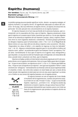 Juan 3 6,
Rom 816,
1 Cor 6 17,
1 Tes 523
Espíritu (humano)
Ver tambien: Espmtu pag 74 y Espmtu (dIVino) pag 285
Expresión griega: pneuma
Número Concordancia Strong: 4151
La palabra gnega pneuma puede sigmficar Viento aliento un espmtu maligno, el
espmtu humano o el espmtu dlVmo El sigmficado adecuado se mfiere del con-
texto En la pag 285 nos refenmos al espmtu divmo, al espmtu de Jesucnsto en
partiCular En este articulo nos concentraremos en el espmtu humano
El espmtu humano es el ser mas profundo de la persona humana, que co-
rresponde con la naturaleza de DiOS, que es Espmtu Algunos estudiosos creen
que el espmtu es lo mismo que el alma, mientras que otros no Es aSi que algunos
creen en la naturaleza tnpartita del ser humano (cuerpo, alma y espmtu) mien-
tras otros la creen bipartita (matenal e mmatenal) Diversos pasajes presentan
un desigmo tnpartito para la humamdad, como 1 Tes 5 23 En el Magmficat de
Mana vemos un caso claro del uso de alma y espmtu como smommos Ella diCe
'Engrandece mi alma al Señor y mi espmtu se regOCija en DiOS mi Salvador"
(Luc 1 46 47) Algunos comentanstas sugieren que en vez de defimr al alma y al
espmtu como partes", se podna deCir que el ser humano "tiene" un espmtu y "es"
un alma Generalmente se diCe que el espmtu es el agente Vital, energizante y
que da poder, es esa esenCia del ser humano que corresponde a la naturaleza de
DiOS y puede tener comumon con DiOS, que es Espmtu
QUienes se hallan umdos a Cnsto tienen una umon espmtual con El, de su es-
pmtu dlVmo con el espmtu de la persona Esto es lo que Pablo qUiSO deCir al expre-
sar 'el que se une al Señor, un espmtu es con el' (l Cor 6 17) Notese que Pablo no
diCe, 'el que se une al Espmtu es un espmtu", smo que usa la palabra "Señor" como
smommo de ' el Espmtu" Generalmente se entiende como la umon espmtual entre
el creyente y Cnsto ASi como dos cuerpos se unen hasta ser uno a traves de la
umon sexual, dos espmtus se unen para ser uno en una umon espmtual La umon
con el Señor es una umon del espmtu humano con el espmtu divmo
El espmtu humano se une al espmtu de Cnsto desde
el momento de la regeneraClOn, cuando una persona acep-
ta a Cnsto en su Vida En Juan 3 6 diCe 'lo que es naCido del
Espmtu espmtu es ,yen Rom 8 16 El Espmtu mismo da
VERSíCULOS testimomo a nuestro espmtu, de que somos hiJOS de 0105"
CLAVE Estos pasajes demuestran que nuestra umon con Cnsto se
basa en la regeneraCion que produce el espmtu divmo en
nuestro espmtu
286
 