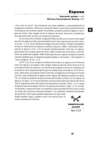 Esposa
Expresión griega: numfe
Número Concordancia Strong: 3565
"lAhI VIene la nOVIaT" Que hermosas son estas palabras, e mmedIatamente la
Imagmamos radiante, hermosa y vestIda de blanco avanzando lentamente para
encontrarse con su futuro esposo En la BlblIa, se llama numft a la Iglesia, o la es-
posa de Cnsto Esta Imagen evoca la relaclon de amor, devoCIon y umdad que
DIOS deseaba entre su HIJO y el cuerpo de creyentes
En su carta a los conntlOs, el apostol Pablo se refino a SI mIsmo como aquel
que llevo la IglesIa a Cnsto, presentandola como una vIrgen pura a su umco espo-
so (2 Cor 11 2-3) En la cultura del antlguo Cercano ünente, el padre entregaba a
su hlJa en matnmomo al esposo y avalaba su pureza Pablo, como padre espm
tual de la IglesIa (1 Cor 4 15), la asume mmedIatamente como hIja La IgleSia,
para poder ser la esposa pura de Cnsto, debe mostrar devoCIon pura y senCIlla
Como un padre preocupado, Pablo temla que la Joven esposa (la IglesIa) pudIera
cometer adulteno por su dlsposlClOn para aceptar a "otro Jesus", "otro Espmtu" u
"otro evangelIo" (2 Cor II 4)
En Ef 5 22-33 se compara la relaCIon de Cnsto y su IglesIa con la relaclon
entre un esposo y su esposa Esta Imagen refleja la Idea de dICha relaclon en la
SOCIedad romana de entonces La sumlSlon de la IglesIa a Cnsto se compara con
la sumlSlOn de la esposa al esposo, pero el enfasls esta colocado en el rol del es
poso debe amar a su esposa como Cnsto amo a la IglesIa y se entrego a SI mIsmo
por ella Esta metafora de la IglesIa como esposa del MeSlas se amplIa en Apoc
197-8, donde la profecía anunCIa la boda del Cordero (Cnsto) con la esposa (la
IgleSIa) En Apoc 21 la VlSlon descnbe a la Nueva Jerusalen que deSCIende de los
CIelOS "dIspuesta como una esposa atavIada para su mando" (Apoc 21 2) Luego,
el apostol Juan es InvItado a mIrar a "la esposa del Cordero" (Apoc 21 9) La Nue-
va Jerusalen, esposa de Cnsto se IdentIfica como el pueblo de DIOS con el cual y
en medIO del cual DIOS VIVlra para SIempre Los creyentes CrIstIanos del pasado,
del presente y del futuro podran regoCIjarSe en que estas
bodas tendran lugar y pueden mIrar con anSIas haCIa la
eterna celebraclon con DlOS
VERSíCULOS
CLAVE
Apoe 21.2,9
287
 