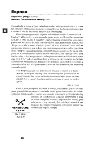 Esposo
Expresión griega: numf¡os
Número Concordancia Strong: 3566
En una boda, la nOVia se lleva todas las miradas, nadie presta atenClon al noVIo
Sm embargo, en el remo de los Cielos es muy diferente La Biblia nos muestra que
Cnsto es el esposo y el centro de todos sus admiradores
El termmo gnego numflos (esposo) se halla tanto en el A T como en el NT
En el A T a DIos se lo compara con el esposo, ya su pueblo con la esposa (Isa
62 S,Jer 3, Ezeq 16, Os 2) En el NT ,Juan el Bautista, precursor de Jesus,fue e;
pnmero en reconocer a Cnsto como el esposo Juan, refinendose a Jesus, dIJO
"El que tiene a la novia es el novIO" auan 3 29, NVI) Como tal, Cnsto es el Ser
que goza de atractivo, que seduce que es amado y que atrae a todo el pueblo de
DIOS, su esposa Juan se Identifica con un amigo del esposo y, como tal, se com-
place en acompañarlo sm esperar reClblf atencIOnes, y se regocIJa con El Juan
tamblen da a entender que Jesus era el esposo dlvmo del pueblo de DIOS, corno
dICe en el A T , Ytodo el pueblo de DIOS le perteneCla Sm embargo, no fue Juan
el pnmero en hacer menclOn de Jesus como el esposo ya que habla escuchado al
mismo Jesus hacerlo El sigUiente texto muestra a Jesus refinendose a SI mismo
como el esposo
y los dlSCIpulos de Juan y los de los fanseos ayunaban y vmleron y le dijeron
¿Por que los dlsClpulos de Juan y los de los fanseos ayunan y tus dlSCIpulos no
ayunan? Jesus les dIJO ¿Acaso pueden los que estan de bodas ayunar mientras
esta con ellos el esposo? Entre tanto que tIenen consIgo al esposo no pueden
ayunar
(Mar 218 19)
Cuando Jesus, el esposo, estaba en el mundo, consideraba que era un tiem-
po de gran celebraClon como en una boda Nadie ayuna en una boda Sm embar-
go llegara el dla cuando el esposo sera qUitado, entonces la gente estara tnste}
ayunara En la actualidad, la IgleSia expenmenta el gozo
de tener consigo la presenCia espmtual del esposo, pero
anhelamos el regreso real y fislco de la persona de Jesus
En aquel dIa, nos encontraremos con nuestro esposo yVi-
VERSíCULOS viremos con El para siempre
CLAVE
Mar 219-20,
Juan 329
288
 