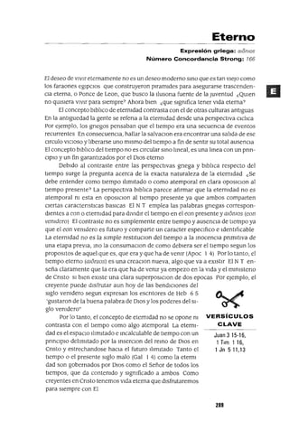 Juan 3 15-16,
1Tlm 116,
1 Jn 511,13
Eterno
Expresión griega: alomas
Número Concordancia Strong: 166
El deseo de VIVIr eternamente no es un deseo moderno smo que es tan VIeJO como
los faraones egIpcIOs que construyeron plramldes para asegurarse trascenden-
CIa eterna, o Ponce de Lean, que busco la Ilusona fuente de la Juventud ¿QUIen
no qUISIera vIvIr para sIempre? Ahora bIen ¿que slgmfica tener VIda eterna?
El concepto blblIco de etermdad contrasta con el de otras culturas antIguas
En la antlguedad la gente se refena a la etermdad desde una perspectIva clclIca
Por ejemplo, los gnegos pensaban que el tIempo era una secuencIa de eventos
recurrentes En consecuenCIa, hallar la salvacIOn era encontrar una salIda de ese
CIrculo VICIOSO y lIberarse uno mIsmo del tIempo a fin de sentIr su total ausenCIa
El concepto blblIco del tIempo no es CIrcular smo Imeal, es una lmea con un prm-
ClpIO y un fin garantIzados por el DIOS eterno
DebIdo al contraste entre las perspectIvas gnega y blblIca respecto del
tIempo surge la pregunta acerca de la exacta naturaleza de la etermdad ¿Se
debe entender como tIempo IlImItado o como atemporal en clara Oposlclon al
tIempo presente? La perspectIva blblIca parece afIrmar que la etermdad no es
atemporal m esta en OposlcIOn al tIempo presente ya que ambos comparten
CIertas caractenstlcas basICas El N T emplea las palabras gnegas correspon-
dIentes a eon o eternIdad para dIVIdIr el tIempo en el eon presente ymonzos (eon
venzdero) El contraste no es SImplemente entre tIempo y ausencIa de tIempo ya
que el eon vemdero es futuro y comparte un caracter espeCIfIco e IdentIfIcable
La etermdad no es la slInple restltuclOn del tIempo a la mocenCIa pnmltIva de
una etapa preVIa, mo la consumaClon de como debIera ser el tIempo segun los
proposltos de aquel que es, que era y que ha de vemr (Apoc 1 4) Por lo tanto, el
tIempo eterno (momos) es una creaClon nueva, algo que va a eXIstIr El N T en-
seña claramente que la era que ha de vemr ya empezo en la VIda y el mlmsteno
de Cnsto SI bIen eXIste una clara superposIClon de dos epocas Por ejemplo, el
creyente puede dIsfrutar aun hoy de las bendICIOnes del
SIglo vemdero segun expresan los escntores de Heb 6 5
'gustaron de la buena palabra de DIOS y los poderes del SI-
glo vemdero"
Por lo tanto, el concepto de etermdad no se opone m VERSíCULOS
contrasta con el tIempo como algo atemporal La eterm- CLAVE
dad es el espacIO IlImItado e mcalculable de tIempo con un
pnnclplo delImItado por la mserClon del remo de DIOS en
Cnsto y estrechandose haCIa el futuro IlImItado Tanto el
tIempo o el presente SIglo malo (Gal 1 4) como la eterm
dad son gobernados por DIOS como el Señor de todos los
tIempos, que da contemdo y sIgmficado a ambos Como
creyentes en Cnsto tenemos VIda eterna que dIsfrutaremos
para SIempre con El
289
 