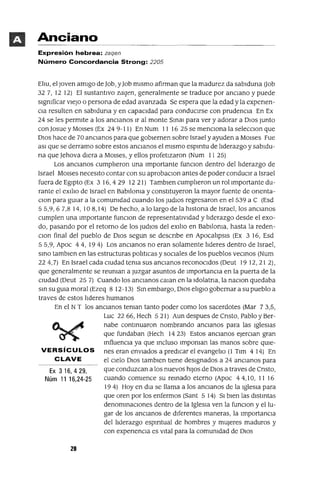 Ex 3 16,429,
Núm 11 16,24-25
Anciano
Expresión hebrea: zaqen
Número Concordancia Strong: 2205
Eliu, el Joven amIgo de Job, yJob mIsmo afirman que la madurez da sablduna Oob
327, 12 12) El sustantIvo zaqen, generalmente se traduce por anCIano y puede
sIgmficar vIeJo o persona de edad avanzada Se espera que la edad y la expenen-
CIa resulten en sablduna y en capacIdad para conducIrse con prudencIa En Ex
24 se les permIte a los anCIanos Ir al monte Smal para ver y adorar a DIOS Junto
con Josue y MOlses (Ex 24 9-11) En Num 11 16 25 se menCIona la selecclon que
DIOS hace de 70 anCIanos para que gobIernen sobre Israel y ayuden a MOlses Fue
aSI que se derramo sobre estos anCIanos el mIsmo espmtu de liderazgo y sabldu-
na que Jehova dIera a MOlses, y ellos profetIzaron (Num 11 25)
Los anCIanos cumplieron una Importante funClon dentro del liderazgo de
Israel MOlses necesIto contar con su aprobaclon antes de poder conducIr a Israel
fuera de EgIptO (Ex 3 16,429 1221) Tamblen cumplieron un rol Importante du-
rante el eXIlio de Israel en Bablloma y constItuyeron la mayor fuente de orlenta-
CIon para gUIar a la comumdad cuando los JUdIOS regresaron en el 539 a C (Esd
55,9,67,814,108,14) De hecho, a lo largo de la hlstona de Israel, los anCIanos
cumplen una Importante funclon de representatlVIdad y liderazgo desde el exo-
do, pasando por el retorno de los JUdIOS del eXIlio en Bablloma, hasta la reden-
CIon final del pueblo de DIOS segun se descnbe en ApocalipsIs (Ex 3 16, Esd
55,9, Apoc 44,194) Los anCIanos no eran solamente lideres dentro de Israel,
smo tamblen en las estructuras politICas y socIales de los pueblos vecmos (Num
224,7) En Israel cada CIUdad tema sus anCIanos reconocIdos (Deut 19 12,212),
que generalmente se reuman a Juzgar asuntos de ImportancIa en la puerta de la
CIUdad (Deut 25 7) Cuando los anCIanos Calan en la Idolatna, la naClon quedaba
sm su gUIa moral (Ezeq 8 12-13) Sm embargo, DIOS elIglo gobernar a su pueblo a
traves de estos lIderes humanos
En el NT los anCIanos teman tanto poder como los sacerdotes (Mar 73,5,
Luc 2266, Hech 521) Aun despues de Cnsto, Pablo y Ber-
nabe contmuaron nombrando anCIanos para las IglesIas
que fundaban (Hech 14 23) Estos anCIanos eJercIan gran
mfluencla ya que mcluso Impoman las manos sobre qUIe-
VERSíCULOS nes eran envIados a predICar el evangelIo (1 Tlm 414) En
CLAVE el CIelo DIOS tamblen tIene deSIgnados a 24 anCIanos para
que conduzcan a los nuevos hIJOS de DIOS a traves de Cnsto,
cuando comIence su remado eterno (Apoc 44,10, 11 16
19 4) Hoy en dIa se llama a los anCIanos de la IglesIa para
que oren por los enfermos (Sant 5 14) SI bIen las dlstmtas
denommaclones dentro de la IglesIa ven la funclon y ellu-
gar de los anCIanos de dIferentes maneras, la ImportancIa
del lIderazgo espmtual de hombres y mUjeres maduros y
con expenenCIa es vItal para la comumdad de DIOS
20
 