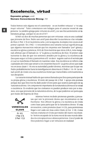 FiI 48,
1 Ped 29,
2 Ped 1 3,5
Excelencia, virtud
Expresión griega: arete
Número Concordancia Strong: 703
Todos hemos Oldo alguna vez el comentano es un hombre virtuoso' o "es una
mUjer virtuosa" Tales comentanos son halagos para el caracter moral de una
persona La palabra gnega para vJrtuoso es arete, y se uso frecuentemente en la
literatura gnega, aunque no aSI en el NT
SI bien se dICe de muchas personas que son virtuosas esta es una cualidad
que proviene de DIos Pedro uso arete para descnblr la excelenCia o las virtudes
de DIos (1 Ped 2 9) en la pnmera carta yen la segunda, la empleo tres veces en el
pnmer capitulo En 2 Ped 1 3 encontramos una vanante textual slgmficatIVa ya
que algunos manuscntos mdICan que los creyentes son llamados "por" glona y
excelenCia (glona y potenCia, NV1) de DIOS mientras que otros (LBLA, nota margI-
nal) afirman que el llamado es 'a" la glona y excelenCia de DIOS El pnmer caso
transmite la Idea de que nos sentimos atraldos por la glona y la excelenCia de
DIOS para segUir a Cnsto y parecernos a El es deCIr sugiere cual es el sentido por
el cual se mamfiesta el llamado en nuestras vidas Esa excelenCia se refiere a las
cualidades de Cnsto que atraen a los creyentes haCia El La glona (doxa) que Juan
VIO en Jesus Uuan 1 14) era su autondad y poder dlvmos, mientras que la que VIO
Pedro probablemente fuera la transfiguraClon descnta en 2 Pedro 1 16-18 La vir-
tud (arete) de Cnsto era esa excelenCia moral que maravillaba contmuamente a
sus dlsclpulos
La vanante textual habla de que somos llamados por DIOS para participar de
su propia glona y excelenCia El resto del pasaje de 2 Ped 1 apoya esta postura
porque dICe que DIOS nos ha dado poder dlvmo para que seamos partICipes de su
naturaleza dlvma Un componente Importante de la naturaleza dlvma es la Virtud
o excelenCia Es eVidente que los cnstlanos no pueden produCir esto por SI mis-
mos, smo que proviene de la naturaleza dlvma, de la que podemos ser partiCipes
por medio del Espmtu de DIOS
Ademas hemos reCibido promesas grandes y preCio-
sas que son la provlslon dlvma que encontramos en las
Escnturas Nos ofrecen la glona y la excelenCia de Cnsto
como base para partICipar de la naturaleza dIVma El esta
VERSíCULOS en nosotros, como prometlo Uuan 14 23), para permitirnos
CLAVE llegar a ser cada vez mas como Cnsto (2 Cor 3 18) Como
nuevas cnaturas en Cnsto por medio del nuevo naCimien-
to hemos escapado de la ruma moral de este mundo debi-
da a la concupiscenCia o deseos perversos Con el poder de
DIOS podemos llegar a ser virtuosos en realidad
290
 