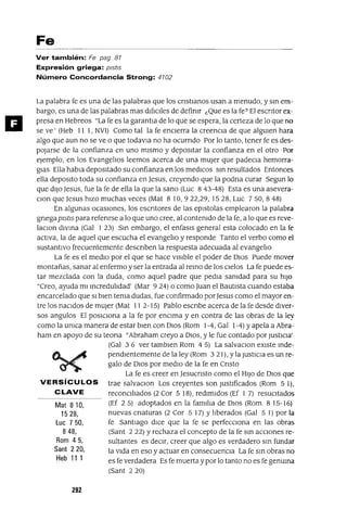 Mat 810,
1528,
Luc 750,
848,
Rom 45,
Sant 220,
Heb 111
11
Fe
Ver también: Fe pag 87
Expresión griega: plStlS
Número Concordancia Strong: 4702
La palabra fe es una de las palabras que los cnstlanos usan a menudo, y sm em-
bargo, es una de las palabras mas dl[¡cIles de defimr ¿Que es la fe? El escntor ex-
presa en Hebreos "La fe es la garantla de lo que se espera, la certeza de lo que no
se ve' (Heb I I 1, NVI) Como tal la fe enCIerra la creencia de que algUien hara
algo que aun no se ve o que todavla no ha ocurndo Por lo tanto, tener fe es des-
pOJarse de la confianza en uno mIsmo y depositar la confianza en el otro Por
ejemplo, en los EvangelIos leemos acerca de una mUjer que padeCIa hemorra-
gias Ella habla depositado su confianza en los medICaS sm resultados Entonces
ella deposito toda su confianza en Jesus, creyendo que la podna curar Segun lo
que dIJO Jesus, fue la fe de ella la que la sano (Luc 8 43-48) Esta es una asevera-
CIon que Jesus hizo muchas veces (Mat 810,922,29,1528, Luc 750,848)
En algunas ocaSiones, los escntores de las epistolas emplearon la palabra
gnegapIStIS para refenrse a lo que uno cree, al contemdo de la fe, a lo que es reve-
laCIon dlvma (Gal 1 23) Sm embargo, el enfasIs general esta colocado en la fe
activa, la de aquel que escucha el evangelIo y responde Tanto el verbo como el
sustantivo frecuentemente descnben la respuesta adecuada al evangelIo
La fe es el medIo por el que se hace VISible el poder de DIOS Puede mover
montañas, sanar al enfermo y ser la entrada al remo de los cIelos La fe puede es-
tar mezclada con la duda, como aquel padre que pedla samdad para su hiJO
"Creo, ayuda mi mcredulIdad' (Mar 924) o como Juan el BautIsta cuando estaba
encarcelado que SI bien tema dudas, fue confirmado porJesus como el mayor en-
tre los naCIdos de mUjer (Mat 11 2-15) Pablo escnbe acerca de la fe desde diver-
sos angulas El pOSICIOna a la fe por enCIma y en contra de las obras de la ley
como la umca manera de estar bIen con DIOS (Rom 1-4, Gal 1-4) y apela a Abra-
ham en apoyo de su teona "Abraham creyo a DIOS, Yle fue contado por JustiCIa'
(Gal 3 6 ver tambIen Rom 4 5) La salvaCIon eXiste mde-
pendIentemente de la ley (Rom 3 21), y la JustICia es un re-
galo de DIOS por mediO de la fe en Cnsto
La fe es creer en Jesucnsto como el HIJO de DIOS que
VERSíCULOS trae salvaCIon Los creyentes son JustIficados (Rom 5 1),
CLAVE reconCIlIados (2 Cor 5 18), redimidos (Ef I 7) resuCItados
(Ef 2 5) adoptados en la familIa de DIOS (Rom 8 15-16)
nuevas cnaturas (2 Cor 5 17) Y lIberados (Gal 5 1) por la
fe Santiago dICe que la fe se perfeCCIona en las obras
(Sant 2 22) Y rechaza el concepto de la fe sm aCCIones re-
sultantes es deCIr, creer que algo es verdadero sm fundar
la VIda en eso y actuar en consecuenCIa La fe sm obras no
es fe verdadera Es fe muerta ypor lo tanto no es fe genuma
(Sant 220)
292
 