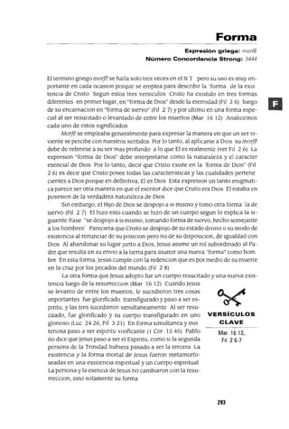Mar 16 12,
FiI 26-7
Forma
Expresión griega: marfe
Número Concordancia Strong: 3444
El termmo grIego marre se halla solo tres veces en el N T pero su uso es muy lm-
portante en cada ocaslOn porque se emplea para descnblr la 'forma de la eX1S
tenCIa de Cnsto Segun estos tres versICulos Cnsto ha eXlstldo en tres formas
dIferentes en pnmer lugar, en "forma de Olas" desde la etermdad (Ftl 26) luego
de su encarnaClon en "forma de sIervo" (Fll 2 7) Ypor ultimo en una forma espe-
clal al ser resuCItado o levantado de entre los muertos (Mar 16 12) Ana!lcemos
cada uno de estos sIgmficados
MOrre se empleaba generalmente para expresar la manera en que un ser Vl-
Vlente se perCIbe con nuestros sentIdos Por lo tanto, al aplIcarse a DIos su morre
debe de refenrse a su ser mas profundo a lo que El es realmente (ver F¡] 2 6) La
expreslon "forma de DIos" debe mterpretarse como la naturaleza y el caracter
esenCIal de DIOS Por lo tanto, deCIr que Cnsto eXlste en la 'forma de DIOS" (FII
2 6) es deCIr que Cnsto posee todas las caractenstICas y las cualIdades pertene
CIentes a OlaS porque en defimtlva, El es OlaS Esta expreslOn un tanto emgmatl-
ca parece ser otra manera en que el escntor dIce que Cnsto era DIOS El estaba en
poseslOn de la verdadera naturaleza de DIOS
Sm embargo, el H1JO de DIOS se despOJO a Sl mlsmo y tomo otra forma la de
slervo (FII 2 7) El hIZO esto cuando se hlZO de un cuerpo segun lo expltca la Sl-
gwente frase "se despOJO a SI mIsmo, tomando forma de SIervo, hecho semejante
a los hombres' PareCIera que Cnsto se despOJO de su estado dlvmo o su modo de
eXlstencta al renunctar de su poslClon pero no de su dlSposlClon, de 19ualdad con
DIOS Al abandonar su lugar Junto a DIOS, Jesus asume un rol subordmado al Pa-
dre que resulta en su enVlO a la tIerra para asumlr una nueva 'forma" como hom
bre En esta forma, Jesus cumple con la redencton que es por medIO de su muerte
en la cruz por los pecados del mundo (Fll 2 8)
La otra forma que Jesus adopto fue un cuerpo resuCItado y una nueva eXIs-
tenCIa luego de la resurrecclOn (Mar 16 12) Cuando Jesus
se levanto de entre los muertos, le sucedIeron tres cosas
Importantes fue glonficado transfigurado y paso a ser es-
pmtu, y las tres sucedIeron slmultaneamente Al ser resu-
CItado, fue glonficado y su cuerpo transfigurado en uno VERSíCULOS
glonoso(Luc 2426,F1I 321) Enformaslmultaneaymls CLAVE
tenasa paso a ser espmtu vlvlficante (1 Cor 1545) Pablo
no dICe que Jesus paso a ser el Espmtu, como SI la segunda
persona de la Tnmdad hublera pasado a ser la tercera La
eXlstenCla y la forma mortal de Jesus fueron metamorfo-
seadas en una eXlstenCIa espmtual y un cuerpo espmtual
La persona y la esenCIa de Jesus no camblaron con la resu-
rreCCIon, smo solamente su forma
293
 