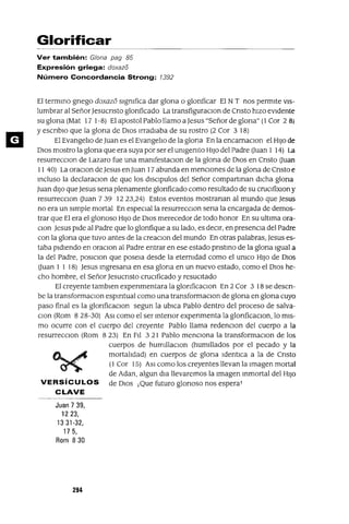 Glorificar
Ver también: G/ona pag 85
Expresión griega: doxazo
Número Concordancia Strong: 1392
El termino gnego doxazo slgmfica dar glona o glonficar El NT nos permite VIS-
lumbrar al SeñorJesucnsto glonficado La transfiguraclOn de Cnsto hizo eVidente
su glona (Mat 17 1-8) El apostol Pablo llamo aJesus "Señor de glona" (1 Cor 2 8)
YescnblO que la glona de DIOS madlaba de su rostro (2 Cor 3 18)
El Evangelio de Juan es el Evangelio de la glona En la encamaclOn el HIJo de
DIOS mostra la glona que era suya por ser el umgemto HIJo del Padre Ouan 1 14) La
resurrecClon de Lazara fue una mamfestaclOn de la glona de DIOS en Cnsto Ouan
11 40) La oraClon de Jesus enJuan 17 abunda en mencIOnes de la glona de Cnsto e
Incluso la declaraClon de que los dlsclpulos del Señor compartman dICha glona
Juan diJO que Jesus sena plenamente glonficado como resultado de su cruClfixlOn y
resurrecclOn Ouan 739 1223,24) Estos eventos mostranan al mundo que Jesus
no era un simple mortal En especial la resurrecclOn sena la encargada de demos-
trar que El era el glonoso HIJO de DIOS merecedor de todo honor En su ultima ora-
Clan Jesus pide al Padre que lo glonfique a su lado, es deCir, en presencia del Padre
con la glona que tuvo antes de la creaClon del mundo En otras palabras, Jesus es-
taba pidiendo en oraClon al Padre entrar en ese estado pnstlno de la glona Igual a
la del Padre, poslclon que posela desde la etermdad como el umco HIJO de DIOS
Ouan 1 1 18) Jesus Ingresana en esa glona en un nuevo estado, como el DIOS he-
cho hombre, el Señor Jesucnsto cruCificado y reSUCitado
El creyente tamblen expenmentara la glonficaClon En 2 Cor 3 18 se descn-
be la transformaclOn espmtual como una transformaClon de glona en glona cuyo
paso final es la glonficaClon segun la ubICa Pablo dentro del proceso de salva-
Clan (Rom 8 28-30) ASI como el ser Intenor expenmenta la glonficaclOn, lo mis-
mo ocurre con el cuerpo del creyente Pablo llama redenClon del cuerpo a la
resurrecClon (Rom 823) En Fli 321 Pablo menCiona la transformaclOn de los
cuerpos de humillaclOn (humlilados por el pecado y la
~.~ mortalidad) en cuerpos de glona Identlca a la de Cnsto
~ (1 Cor 15) ASI como los creyentes llevan la Imagen mortal
de Adan, algun dla llevaremos la Imagen Inmortal del HIJO
VERSíCULOS de DIOS ¡Que futuro glonoso nos espera!
CLAVE
Juan 7 39,
1223,
1331-32,
175,
Rom 830
294
 