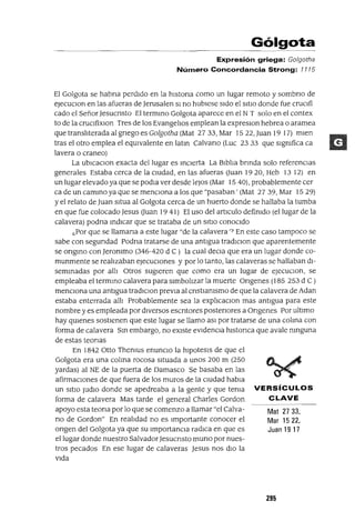 Mat 2733,
Mar 1522,
Juan 19 17
Gólgota
Expresión griega: Go/gotha
Número Concordancia Strong: 1115
El Golgota se habna perdIdo en la hlstona como un lugar remoto y sombno de
eJecuClon en las afueras de Jerusalen SI no hubIese sIdo el SItIO donde fue cruclfi
cado el SeñorJesucnsto El termmo Golgota aparece en el N T solo en el contex
to de la cruClfixlon Tres de los EvangelJos emplean la expreslOn hebrea o aramea
que translJterada al gnego es Golgotha (Mat 27 33,Mar 1522,Juan 1917) mIen
tras el otro emplea el eqUIvalente en latm Calvano (Luc 23 33 que slgmfica ca
lavera o craneo)
La ublcaClon exacta del lugar es mClerta La BlblJa bnnda solo referenCIas
generales Estaba cerca de la cIUdad, en las afueras (Juan 1920, Heb 13 12) en
un lugar elevado ya que se podla ver desde leJos (Mar 15 40), probablemente cer
ca de un cammo ya que se menCIona a los que "pasaban' (Mat 27 39, Mar 1529)
Yel relato de Juan sltua al Golgota cerca de un huerto donde se hallaba la tumba
en que fue colocado Jesus (Juan 1941) El uso del artICulo defimdo (el lugar de la
calavera) podna mdlcar que se trataba de un SItIO conoCIdo
c.Por que se llamana a este lugar "de la calavera '7 En este caso tampoco se
sabe con segundad Podna tratarse de una antIgua tradlclon que aparentemente
se ongmo con Jerommo (346-420 d C) la cual deCla que era un lugar donde co-
munmente se realJzaban ejecuCIones y por lo tanto, las calaveras se hallaban dl-
semmadas por allJ Otros sugIeren que como era un lugar de eJecuClOn, se
empleaba el termmo calavera para slmbolJzar la muerte Ongenes (185 253 d C )
menCIona una antIgua tradlClon previa al cnstlamsmo de que la calavera de Adan
estaba enterrada allJ Probablemente sea la explJcaClon mas antIgua para este
nombre y es empleada por dIversos escntores postenores a Ongenes Por ultImo
hay qUIenes sostIenen que este lugar se llamo aSI por tratarse de una colma con
forma de calavera Sm embargo, no eXIste eVIdenCIa hlstonca que avale mnguna
de estas teonas
En 1842 Otto Themus enuncIO la hIpotesIs de que el
Golgota era una colma rocosa sItuada a unos 200 m (250
yardas) al NE de la puerta de Damasco Se basaba en las
afirmaCIOnes de que fuera de los muros de la CIUdad habla
un SItIO Judlo donde se apedreaba a la gente y que tema VERSíCULOS
forma de calavera Mas tarde el general Charles Gordon CLAVE
apoyo esta teona por lo que se comenzo a llamar "el Calva-
no de Gordon" En realJdad no es Importante conocer el
ongen del Golgota ya que su ImportanCIa radICa en que es
el lugar donde nuestro SalvadorJesucnsto muna por nues-
tros pecados En ese lugar de calaveras Jesus nos dIO la
VIda
295
 