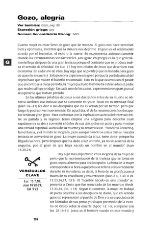 Gozo, alegría
Ver también: Gozo, pag 98
Expresión griega: jara
Número Concordancia Strong: 5479
Cuanto mejor es estar lleno de gozo que de tnsteza El gozo nos hace sentIrnos
bIen y optImIstas, mIentras que la tnsteza nos depnme El gozo es el sentImIento
atrmdo por el bIenestar, el exlto o la suerte Se expenmenta automatlCamente
cuando las CIrcunstanCIas son favorables Jara (gozo en gnego) es lo que general-
mente llega despues de una gran tnsteza porque el contraste que se produce real-
za el sentIdo de fe]¡Cldad En Luc 15 hay tres relatos de Jesus que descnben esta
dIcotomia En cada uno de ellos, hay algo que se pIerde y que es hallado para gozo
de qUIen lo encuentra Esta persona expenmenta gozo porque la perdIda ImClal del
objeto hace que valore el haberlo encontrado Esto es lo que ocumo con el pastor
que encontro a la oveja perdIda, la mUjer que hallo la moneda extravIaday el padre
que reClblo al hIJo prodIgo En cada uno de los casos, expenmentaron gran gozo al
recuperar lo que hablan perdIdo
En las ultImas palabras de Jesus a sus dlsclpulos antes de su muerte se ob-
serva tamblen esa tnsteza que se convIerte en gozo Jesus en su mensaje final
auan 14-17) les dICe a sus dlsclpulos que no lo venan por un tiempo pero que
luego lo podnan ver nuevamente En aquel dla, el de la resurrecclOn, los dlsClpu-
los tendnan gran gozo Para contmuar con la exp]¡caclOn acerca del mtervalo en-
tre su partIda y su regreso, Jesus empleo una alegona para descnblr cuan
rapldamente se Iba a convertIr el dolor de sus dlsupulos en gozo y para mostrar
una verdad espmtual acerca de su muerte y su resurrecClon "Vosotros llorareIs)
lamentareIs, y el mundo se alegrara, pero aunque vosotros estels tnstes, vuestra
tnsteza se convertlra en gozo La mUjer cuando da a luz, tIene dolor, porque ha
llegado su hora, pero despues que ha dado a luz un mño, ya no se acuerda de la
angustIa, por el gozo de que haya naCIdo un hombre en el mundo" auan
1620,21)
VERSíCULOS
CLAVE
Luc 157,10;
Juan 16'20-21;
Gál 5'22
296
Hay algo mas Importante en la alegona de la mUjer de
parto que la representaClon de la tnsteza que se torna en
gozo, espeCIalmente para los dlsClpulos La hora de la mUjer
corresponde a la hora a queJesus se refena constantemente
durante su mlmsteno, es deCIr, la hora de su glonficaClon a
traves de su cruClfixlOn y resurrecClon auan 2 4, 730, 820
1223,24,27, 131) El "hombre naCIdo en este mundo" re
presenta a Cnsto que fue resuCItado de los muertos (Hech
1333,34, Col 1 18) Segun el contexto, la mUjer en trabajO
de parto descnbe a los dlsClpulos de duelo, que en sentido
general, representan al pueblo de DIOS y a su expectativa de
ser ]¡berados de sus penas y trabajOS por medIO de la VictO
na de Cnsto sobre la muerte (Apoc 12 1-5, comparar con
Isa 26 16-19) Jesus es el hombre naCIdo en este mundo y
 
