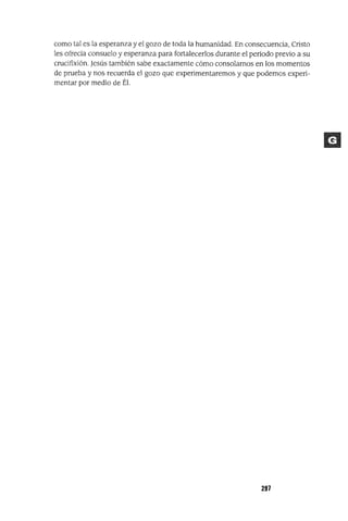 como tal es la esperanza y el gozo de toda la humanidad. En consecuencia, Cristo
les ofrecia consuelo y esperanza para fortalecerlos durante el período previo a su
crucifixión. Jesús también sabe exactamente cómo consolarnos en los momentos
de prueba y nos recuerda el gozo que experimentaremos y que podemos experi-
mentar por medio de Él.
297
 