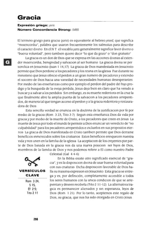 Rom 324,
5 15,
Ef 2'5;
Tito 211
Gracia
Expresión griega: f8ns
Número Concordancia Strong: 5485
El termmo gnego para graCia (jans) es eqUivalente al hebreo ¡esed, que slgmfica
"mlsencordIa", palabra que usaron frecuentemente los salmistas para descnblr
el caracter dlvmo En el NT el vocablo¡ans generalmente slgmfica favor dIVmo o
"buena voluntad", pero tamblen qUiere deCir "lo que da gozo" o "don gratUito"
La gracia es un don de DIos que se expresa en las aCCiones dlvmas al exten-
der mlsencordIa, bemgmdad y salvaClon al ser humano La graCia dlvma se per
somf¡ca en Jesucnsto auan 1 14,17) La graCia de DIos mamfestada en Jesucnsto
permite que DIos perdone a los pecadores y los reuna en la Iglesia Fue durante su
mlmsteno que Jesus ofreclo el perdon a un gran numero de pecadores y extendlo
el socorro de DIos hacia una vanedad de necesidades humanas desesperantes
Por medio de las enseñanzas como por ejemplo el perdon del padre del hiJo pro-
digo y la busqueda de la oveja perdida, Jesus deja bien en claro que ha vemdo a
buscar ya salvar a los perdidos Sm embargo, es su muerte redentora en la cruz la
que finalmente abre la amplia puerta de la salvaClan a los pecadores arrepenti-
dos, de manera tal que tengan acceso al perdon ya la gracia redentora y restaura-
dora de DIos
Esta senCilla verdad se enunCia en la doctnna de la JustlficaclOn por fe por
medio de la graCia (Rom 323, Tito 37) Segun esta enseñanza DIos da vida por
graCia y por medio de la muerte de Cnsto, a los pecadores que creen en Jesus La
muerte de Jesus por todo el mundo le permite a DIOS enunCIar un veredicto de "no
culpabilidad" para los pecadores arrepentidos e mclUlrlos en sus propOSltOS eter-
nos La graCia de DIOS mamfestada en Cnsto tamblen permite que DIos derrame
beneficIos mmereCldos sobre los cnstlanos Estos beneficIos ennquecen nuestra
vida y nos unen en la familia de la Iglesia La aceptaClon de los creyentes por par-
te de DIOS basada en la gracia nos da una nueva poslClon ser hiJos de DIOS,
miembros de la familia de DIos y nos podemos refenr a El como nuestro Padre
CelestIal (Gal 4 4-6)
En la Biblia eXiste otro slgmficado esencIal de "gra-
CIa", Yes la dlSposlClon dlvma de usar buena voluntad para
con sus cnaturas DICha dlSposlClon favorable de DIos ha-
VERSíC U LO S lla su maxlma expreslOn enJesucnsto Esta graCia se entre-
CLAVE ga y es, por defimclón, completamente accesible a todos
los seres humanos con la umca condlClon de que se arre-
pientan y deseen recibirla (Tito 2 11-12) La alternativa tra-
glca es permanecer alienados y sm esperanza, leJos de
DIOS (Rom 121) Por lo tanto, aceptemos este regalo de
DIOS, su graCia, que nos ha sido otorgada en Cnsto Jesus
298
 