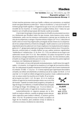 Luc 16:23,
Hech 227,31,
Apoc 20 13-14
Hades
Ver también: Se01, pag 183 e Infierno, pag 309
Expresión griega: hades
Número Concordancia Strong: 86
SI bien muchas personas creen que hades e mfierno son smommos, en realidad
eXiste una gran diferencia entre deCIr "esta en el mfierno" y "esta en el hades" El
termmo gnego hades slgmfica el lugar de los que no se ven y se refiere al mundo
invIsible de los muertos, lo mismo que la palabra hebrea sheol Todos los que
mueren van al hades porque pasan del mundo vIsIble al mVlslble
Al pnnClplO los gnegos crelan que estar en el hades era una eXIstenCIa oscu-
ra y fantaslOsa que llevaban todos los que manan, tanto buenos como malos
Lentamente, Junto con los romanos comenzaron a pensar que se trataba de un
SitIO de recompensas y castigos El poeta romano vlrglllO (70-19 a C ) descnblo el
hades como un remo muy orgamzado y protegIdo donde el bIen era recompensa-
do en los campos ElIseos y el mal era castigado Hades comenzo a ser un terminO
Importante para los JUdlOS por ser el que emplearon los traductores de la Septua-
gmta (el AT gnego) para expresar en gnego el terminO hebreo sheol Era una tra-
ducclOn correcta para el vocablo hebreo ya que ambos termmos slgmficaban
"tumba fisICa" o muerte (Gen 3735, Prov 55,727) yse refenan en su ongen a un
submundo oscuro Oob 1021-22) Mas adelante, los JudlOs Incorporaron la Idea
de premIOs y castlgos después de la muerte en este SltlO En otra literatura Judla,
el hades es el lugar de tormento para los malvados, mIentras los Justos mgresan
al paralso (ver Sablduna de Saloman 2 1, 3 1)
Por lo tanto, al mICIO del penado neotestamentano, hades tema tres slgmfi-
cados 1) la muerte, 2) el lugar de los muertos y 3) el lugar de los muertos malva-
dos En cada pasaje se puede Interpretar el sentido que le da el autor exammando
el contexto En Mat 11 23 YLuc 10 15 Jesus expresa que Capernaum descendera
al hades y se refiere senc1l1amente a la destrucClon de la CIUdad En Hech 227 al
citar Sal 16 10, hades se refiere al lugar de los muertos Cnsto a dIferenCia de Da-
Vid, no estuvo entre los muertos en el hades, Él se levanto
de la muerte (ver Hech 227) En Apoc 2013-14, hades se
refiere al lugar de los muertos porque estara vaClo en el fin
del mundo Cuando los malos sean Juzgados y arrojados al
lago de fuego (ver Infierno), el hades tamblen sera arrOjado VERSíCULOS
en el lago de fuego Sm embargo, Luc 1623 se refiere cla- CLAVE
ramente al hades como el lugar de los muertos mICuos
Lamentablemente en algunos pasajes de la NVI,
hades se traduce mfierno, cuando en gnego eXIste otra pa-
labra espeCIfica para tradUCir mfierno, el termmo geenna
(Mar 943-45) No podemos evitar el hades, la tumba o el
lugar de los muertos, pero podemos eVItar el mfierno SI
creemos en Jesus y reCIbimos la Vida eterna
299
m
 