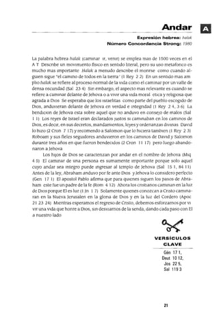 Andar
Expresión hebrea: ha/ak
Número Concordancia Strong: 1980
La palabra hebrea halak (cammar Ir, vemr) se emplea mas de 1500 veces en el
A T Oescnbe un movimiento físICO en sentido lIteral, pero su uso metafonco es
mucho mas Importante Halak a menudo descnbe el monrse como cuando al-
gUIen sigue "el cammo de todos en la tierra' (1 Rey 2 2) En un sentido mas am
plIo halak se refiere al proceso normal de la vida como el cammar por un valle de
densa oscundad (Sal 234) Sm embargo, el aspecto mas relevante es cuando se
refiere a cammar delante de ]ehova o a vIvir una vida moral etlca y relIgiosa que
agrada a DIOS Se esperaba que los IsraelItas como parte del pueblo escogido de
DIOS, anduvieran delante de ]ehova en verdad e mtegndad (1 Rey 24, 36) La
bendIClon de ]ehova esta sobre aquel que no anduvo en consejo de malos (Sal
I 1) Los reyes de Israel eran declarados Justos SI cammaban en los cammos de
DIOS, es deCir, en sus decretos, mandamientos, leyes y ordenanzas dlvmas David
lo hiZO (2 Cron 7 17) Yrecomendo a Saloman que lo hICiera tamblen (1 Rey 2 3)
Roboam y sus fieles segUIdores andUVieron en los cammos de David y Saloman
durante tres años en que fueron bendeCidos (2 Cron I I I7) pero luego abando-
naron a ]ehova
Los hiJOS de DIOS se caractenzan por andar en el nombre de ]ehova (Mlq
4 5) El cammar de una persona es sumamente Importante porque solo aquel
cuyo andar sea mtegro puede mgresar al templo de ]ehova (Sal 15 1, 84 11)
Antes de la ley, Abraham anduvo por fe ante DIOS y]ehova lo conSidero perfecto
(Gen 17 1) El apostol Pablo afirma que para qUIenes siguen los pasos de Abra-
ham este fue un padre de la fe (Rom 4 12) Ahora los cnstlanos camman en la luz
de DIOS porque El es luz (l]n I 7) Solamente qUIenes conozcan a Cnsto camma-
ran en la Nueva ]erusalen en la glona de DIOS y en la luz del Cordero (Apoc
21 23 24) Mientras esperamos el regreso de Cnsto, debemos esforzarnos por VI
vlr una Vida que honre a DIOS, sm deSViarnos de la senda, dando cada paso con El
a nuestro lado
VERSíCULOS
CLAVE
Gén 171,
Deut 10 12,
Jos 22 5,
Sal 1193
21
 