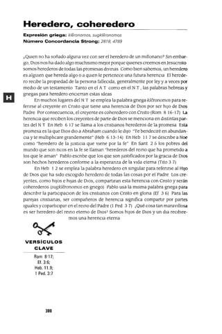Heredero, coheredero
Expresión griega: k/eronomos, sugk/eronomos
Número Concordancia Strong: 2818, 4789
¿QUIen no ha soñado alguna vez con ser el heredero de un mlllonano7 Sm embar-
go, DIos nos ha dado algo muchlslmo meJor porque qUIenes creemos en]esucnsto
somos herederos de todas las promesas dlvmas Como bien sabemos, un heredero
es algUIen que hereda algo o a qUIen le pertenece una futura herencia El herede-
ro reCibe la propiedad de la persona falleCida, generalmente por ley y a veces por
medio de un testamento Tanto en el AT como en el NT , las palabras hebreas y
gnegas para heredero encierran estas Ideas
En muchos lugares del NT se emplea la palabra gnega kIeronomos para re-
fenrse al creyente en Cnsto que tiene una herencia de DIos por ser hiJo de DIOS
Padre Por consecuenCia, el creyente es coheredero con Cnsto (Rom 8 16-17) La
herencia que reciben los creyentes de parte de DIos se menCiona en dlstmtas par-
tes del NT En Heb 6 17 se llama a los cnstlanos herederos de la promesa Esta
promesa es la que DIos dIO a Abraham cuando le diJo "Te bendeCiré en abundan-
Clayte multiplicare grandemente" (Heb 613-14) En Heb 11 7se descnbe a Noe
como "heredero de la JUStiCia que viene por la fe" En Sant 2 5 los pobres del
mundo que son ncos en la fe se llaman "herederos del remo que ha prometido a
los que le aman" Pablo escnbe que los que son Just¡f1cados por la graCia de DIOS
son hechos herederos conforme a la esperanza de la vida eterna (Tito 3 7)
En Heb 1 2 se emplea la palabra heredero en smgular para refenrse al HIJo
de DIos que ha sido escogido heredero de todas las cosas por el Padre Los cre-
yentes, como hiJos e hijas de DIOS, compartlran esta herencia con Cnsto y serán
coherederos (sugkIeronomos en gnego) Pablo usa la misma palabra gnega para
descnblr la partlClpaClon de los cnstlanos con Cnsto en glona (Ef 3 6) Para las
parejas cnstlanas, ser compañeros de herenCia slgmfica compartir por partes
Iguales y copartlClpar en el remo del Padre (1 Ped 3 7) j Qué cosa tan maravillosa
es ser heredero del remo eterno de DIOs] Somos hiJos de DIos y un dla reCibire-
mos una herencia eterna
VERSíCULOS
CLAVE
Rom 8·17;
Ef.3:6;
Heb.11.9;
1 Ped.3:7
300
 