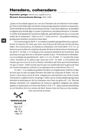 Heredero, coheredero
Expresión griega: kleronomos, sugkleronomos
Número Concordancia Strong: 2818, 4789
¿QUIen no ha soñado alguna vez con ser el heredero de un mIllonano? Sm embar-
go, DIOS nos ha dado algo muchlslmo mejor porque qUIenes creemos en]esucnsto,
somos herederos de todas las promesas dlvmas Como bien sabemos, un heredero
es algUIen que hereda algo o a qUIen le pertenece una futura herencia El herede-
ro reCibe la propiedad de la persona falleCida, generalmente por ley y a veces por
medio de un testamento Tanto en el A T como en el NT , las palabras hebreas y
gnegas para heredero encierran estas Ideas
En muchos lugares del NT se emplea la palabra gnega kleronomos para re-
fenrse al creyente en Cnsto que tiene una herenCia de DIos por ser hiJo de DIos
Padre Por consecuenCia, el creyente es coheredero con Cnsto (Rom 8 16-17) La
herencia que reCiben los creyentes de parte de DIOS se mencIOna en dlstmtas par-
tes del NT En Heb 6 17 se llama a los cnstlanos herederos de la promesa Esta
promesa es la que DIos dio a Abraham cuando le diJo "Te bendeClre en abundan-
Cia y te multiplicare grandemente' (Heb 6 13-14) En Heb 11 7 se descnbe a Noe
como "heredero de la JustICia que viene por la fe" En Sant 2 5 los pobres del
mundo que son ncos en la fe se llaman 'herederos del remo que ha prometido a
los que le aman" Pablo escnbe que los que son JustlÍlcados por la graCia de DIos
son hechos herederos conforme a la esperanza de la vida eterna (Tito 3 7)
En Heb 1 2 se emplea la palabra heredero en smgular para refenrse al HIJo
de DIos que ha sido escogido heredero de todas las cosas por el Padre Los cre-
yentes, como hiJos e hiJas de DIOS, compartlran esta herenCia con Cnsto y seran
coherederos (sugkleronomos en gnego) Pablo usa la misma palabra gnega para
descnblr la partlclpaClon de los cnstlanos con Cnsto en glona (Ef 3 6) Para las
parejas cnstlanas, ser compañeros de herenCia significa compartir por partes
Iguales y copartlClpar en el remo del Padre (1 Ped 3 7) j Que cosa tan maravIllosa
es ser heredero del remo eterno de OIOST Somos hiJos de DIos y un dla reCibire-
mos una herenCia eterna
VERSíCULOS
CLAVE
Rom 8.17,
Ef 36,
Heb 11'9;
1 Ped 3'7
300
 