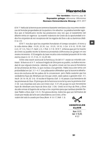 Herencia
Ver también: Herencia, pag 92
Expresión griega: kleronomla kleronomos
Número Concordancia Strong: 28782877
El N T habla de la herenCIa en termmos bastante similares a las nOCIones moder-
nas de heredar propiedades de los padres o los abuelos La palabra heredar slgm
fica que el benefiCIano recibe las posesiones una vez que el testamento del
difunto entra en vigencIa La muerte redentora de Cnsto da la oportumdad a to-
dos los creyentes de ser receptores de los regalos de DIos o de su herencia (Heb
9 16-17)
El N T nos dICe que los creyentes heredaran el tiempo vemdero, el remo y
la vida eterna (Mat 1929,2534, Luc 10 25, 1818, 1 Cor 69-10, 1550, Gal
521, Ef 55, Tito 37, Sant 25, 1 Ped 37-9) El N T enfatiza que por la muerte
de Cnsto su pueblo recibe la herenCIa prometida (kleronomw en gnego) en ese
mismo momento El EvangelIo de Juan recalca esta realIdad presente de la vida
eterna auan 6 12 17,9 15, 11 13,39-40)
Entre esta VISIon acerca de la herenCia y la del A T eXiste un rotundo con-
traste SI bien en el A T mclUla el regalo de DIOS para su pueblo, no habIa necesI-
dad de que algUIen munera Ademas, los JudlOs creIan ser los umcos herederos
de las promesas de DIOS, lo que exclUla a los gentiles Pablo toca este tema con
profundidad en Gal 37-47 Los Judaizantes afirmaban que la herenCia abraha-
mICa era exclUSiva de los Judlos de la ClrCUDClSlOn pero Pablo sostiene que los
verdaderos hiJOS de Abraham son los que creen, sean JudlOs o gentIles (Gal 37,
Hech 26 16-18, Ef 3 6) Al reCIbir el Espmtu (Gal 3 14) pasan a ser herederos de
las promesas de DIOS El prmClplO de la herenCIa no es la ley smo la promesa (Gal
3 18) Los creyentes son uno con Cnsto (Gal 327-29) ya que no son meramente
hiJOS de Abraham smo hiJOS de DIOS (Gal 3 26) Cnsto es el HIJO de DIOS, y DIOS
deCldlo enviar el Espmtu de su HIJO a los creyentes para que tamblen puedan lla-
mar Padre a DIOS (Gal 4 4-7) Por graCIa dlvma, todos los que son hermanos de
Cnsto por medIO de la fe son coherederos con Cnsto, el he-
redero de todo lo creado por DIOS (Rom 8 15-17, Heb 1 3)
VERSíCULOS
CLAVE
Rom 8.17;
Gál 3 18,29,
41,7
301
 
