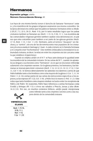 Hermanos
Expresión griega: ade/fol
Número Concordancia Strong: 80
Los hiJos de una misma familia tienen el derecho de llamarse "hermanos" entre
SI y los miembros de los grupos religIOsos asumieron esa misma costumbre En
la epoca de Jesus era comun que los Judlos se llamaran hermanos entre SI (Hech
229,37,72,225,2821, Rom 93), por lo tanto resultaba 10gICo que los JudlOs
cnstIanos tamblen se llamaran aSI (Hech 1 15-16,930,11 1) Los miembros de
las comumdades religIOsas gentiles tamblen usaban esta denommaclOn, es por
eso que esta costumbre paso tamblen a ser parte de las Iglesias gentiles (Hech
1714, Rom 113,1 Cor 11,10) Hermano, Junto al termmo "dISClpulo" (en He-
chos) y a "santos", era una de las denommaClones mas populares de los cnstla-
nos y la umca usada en Santiago y 1Juan Acada cnstlano se lo llamaba hermano
yen conjunto eran "los hermanos" Este nombre enfatizaba la mtlmldad en la co-
mumdad cnstIana, es decir, la relaClon entre los creyentes era tan cercana como
la que establece el parentesco
Cuando se emplea adelfOI en el NT se hace para destacar la Igualdad entre
los miembros de la comumdad cnstIana En las cartas del NT , cuando los aposto-
les se dmglan a sus lectores como "hermanos", no es que se estuvieran refinendo
solamente a los creyentes varones En la Iglesia pnmItiva, los hermanos y las her-
manas se reuman para tenercomumon (Hech 114,1212-13,1613,1712,1 Cor
11, Col 4 15) SI leemos detemdamente las epístolas nos daremos cuenta de que
Pablo hablaba tanto a los hombres como a las mUjeres de la Iglesia (l Cor 7,11,14
Fllem 1 1-2) En Ciertas partes de sus cartas da mstrucclOnes especificas a los es-
posos y a las esposas (Ef 5 22, Col 3 18) YPedro hizo lo mismo (1 Ped 3 1,7) Esto
mdICa que tanto hombres como mUjeres estaban mclUldos entre los receptores de
Pablo y de Pedro En ocaSiones, Pablo hace referenCia a ciertas hennanas como
Evodla y Smtlque (FII 4 2) o envla sus saludos a PnsClla, Jumas y Julia (Rom
163,7,15) Por eso, en muchos contextos blblIcos, adelfOI puede mterpretarse
como refendo tanto a los creyentes varones como a las mu-
Jeres dentro de la comumdad cnstIana
VERSíCULOS
CLAVE
Hech 1.15-16,
9 30, 11.1,
Rom 1'13,
1 Cor 1 1,10
302
 