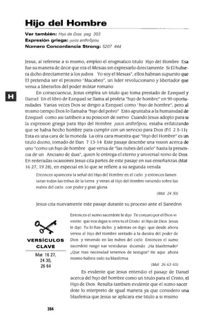 Hijo del Hombre
Ver también: HIJo de DIOs pag 303
Expresión griega: JUlOS anthropou
Número Concordancia Strong: 5207 444
Jesus, al refenrse a SI mIsmo, empleo el emgmatlco tItulo HIJO del Hombre Esa
fue su manera de decIr que era el MeSlas sm expresarlo dIrectamente 51 El hubIe-
ra dICho dIrectamente a los JUdIOS Yo soy el MesIas", ellos habnan supuesto que
El pretendIa ser el proxlmo 'Macabeo", un IIder revolUCIonano y lIbertador que
vema a lIberarlos del poder mIlItar romano
En consecuenCIa, Jesus emplea un tItulo que toma prestado de EzeqUIel y
Damel En el lIbro de EzeqUIel se llama al profeta "hIJO de hombre" en 90 oportu-
mdades Vanas veces DIOS se dmgIO a EzeqUIel como' hIJO de hombre", pero al
mIsmo tIempo DIOS lo llamaba "hIJO del polvo" Esto apuntaba a la humamdad de
EzeqUIel como aSI tamblen a su posICIon de SIervo Cuando Jesus adopto para SI
la expresIOn gnega para HIJO del Hombre JUlOS anthn5pou, estaba enfatIzando
que se habla hecho hombre para cumplIr con un servICIO para DIOS (FII 2 5-11)
Esta es una cara de la moneda La otra cara muestra que "HIJO del Hombre" es un
tItulo dIVmo, tomado de Dan 7 13-14 Este pasaje descnbe una VISIon acerca de
uno "como un hIJO de hombre que vema de "las nubes del cIelo" hasta la presen-
CIa de un AnCIano de dlas", qUIen le entrega el eterno y umversal remo de DIOS
En reIteradas ocaSIOnes Jesus CIta partes de este pasaje en sus enseñanzas (Mat
16 27, 19 28), en especIal en lo que se refiere a su segunda vemda
Entonces aparecera la señal del HIJO del Hombre en el Cielo y entonces lamen
taran todas las tnbus de la tierra y veran al HIJO del Hombre vIniendo sobre las
nubes del Cielo con poder y gran glona
(Mat 2430)
Jesus CIta nuevamente este pasaje durante su proceso ante el Sanedrm
VERSíCULOS
CLAVE
Mat 1627,
2430,
2664
304
Entonces el sumo sacerdote le dIJO Te conjuro por el DIOS VI
vlente que nos digas SI eres tu el Cnsto el HIJO de DIOS Jesus
le diJO Tu lo has dICho y ademas os digo que desde ahora
verels al HIJO del Hombre sentado a la diestra del poder de
DIOS y vIniendo en las nubes del Cielo Entonces el sumo
sacerdote rasgo sus vestiduras dICiendo ,Ha blasfemadoT
¿Que mas necesidad tenemos de testigos? He aqm ahora
mismo habels Oldo su blasfemia
(Mat 26 63 65)
Es eVIdente que Jesus entendlo el pasaje de Damel
acerca del hIJO del hombre como un titulo para el Cnsto, el
HIJO de DIOS Resulta tamblen eVIdente que el sumo sacer
dote lo mterpreto de Igual manera ya que consIdero una
blasfemIa que Jesus se aplICara ese titulo a SI mIsmo
 