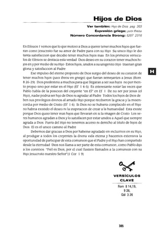 Hijos de Dios
Ver también: HIJo de DIOs pag 303
Expresión griega: JUlOI theou
Número Concordancia Strong: 5207 2316
En EfesIos 1vemos que lo que motIvo a DIOS a querer tener muchos hIJOS que fue-
ran como Jesucnsto fue su amor de Padre para con su HIJO Su umco HIJO le dIO
tanta satIsfaccIOn que deCIdIO tener muchos hIJOS mas En los pnmeros versICU-
los de EfesIos se destaca esta verdad DIOS deseo en su corazon tener muchos hI-
JOs en ypor medIO de su HIJO Estos hIJOS, umdos a su umgemto HIJO traenan gran
glona y satIsfacCIon al Padre
Ese Impulso del eterno propOSItO de DIOS surgIO del deseo de su corazan de
tener muchos hIJOS (jUlO] theou en gnego) que fueran semejantes a Jesus (Rom
826-29) DIOS predestmo a muchos para que llegaran a ser sus hIJOS no por men-
to propIO smo por estar en el HIJO (Ef 1 4-5) Es mteresante notar las veces que
Pablo habla de la posICIOn del creyente "en El" en Ef 1 De no ser por Jesus (el
HIJO), nadIe podna ser hIJO de DIOS m agradar al Padre Todos los hIJOS de DIOS de
ben sus pnvIlegIOs dIVInos al amado HIJO porque recIbIeron la graCIa y la mIsen-
cordIa por medIO de Cnsto (Ef 1 6) SI DIOS no se hubIera complaCIdo en el HIJO
no habna eXIstIdo el deseo m la mspIraCIon de crear a la humamdad Esta eXIste
porque DIOS qUISO tener mas hIJOS que llevaran en SI la Imagen de Cnsto Los se-
res humanos agradan a DIOS y lo satIsfacen por estar unIdos a Aquel que sIempre
agrada a DIOS Fuera del HIJO no tenemos acceso m derecho al tItulo de hIJOS de
DIOS El es el umco cammo al Padre
Debemos dar gracIas a DIOS por haberse agradado en mclUIrnos en su HIJO,
al prodIgar a todos los creyentes la dIvma vIda eterna y hacernos extensIva la
oportumdad de partIcIpar de esta comumon que el Padre y el HIJO han compartIdo
desde la eternIdad DIOS nos llama a ser parte de esta comumon, como Pablo dIJO
a los cormtIos "FIel es DIOS, por el cual fUIsteIs llamados a la comumon con su
HIJO Jesucnsto nuestro Señor"(l Cor 1 9)
VERSíCULOS
CLAVE
Rom 814,19,
926,
Gál 326
305
 