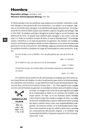 Mat 44,
Juan 1 4,6,
Hech 412,
1 Tlm 410
Hombre
Expresión griega: anthropos aner
Número Concordancia Strong: 444 435
El IdIOma grIego tIene dos palabras cuya traducclOn es hombre anthr6posy aner
Ane¡ desIgna a una persona del sexo masculmo, a un adulto o a un esposo Ade-
mas se la emplea para deSignar a un determmado grupo de personas En la ma-
yana de los casos se debe tradUCIr por hombre, esposo o la gente de tal lugar Por
el otro lado la palabra anthr6pos deSigna en pnmer lugar a un ser humano Sin
dlstmClon de sexo Se puede usar tambIen para deSignar a un varon, como en
Juan 1 6 "Hubo un hombre envIado de DIOS, el cual se llamaba Juan" El contexto
ayuda a Identificar SI se trata de personas en generala de varones En la BiblIa
eXisten muchlslmos ejemplos donde se hace referenCia a los seres humanos en
general en vez de a los varones Sm embargo, algunas versIOnes de la BiblIa usan
las palabras hombre u hombres en lugar de humamdad en estos versICulos Asa-
ber
No solo de pan VlVlra el hombre SinO de toda palabra que sale de la boca de
DIOS
(Mat 4 4 RV1960)
En El estaba la VIda y la VIda era la luz de los hombres
(Juan 1 4 LBLA)
No hay baJO el CIelo otro nombre dado a los hombres medIante el cual podamos
ser salvos
(Hech 4 12 NV1)
Es eVIdente que la mtenclOn de estos pasajes es señalar que DIOS tiene co-
sas maraVillosas (su Palabra la Vida y la salVaClOn) para ofrecer a la humamdad y
no solamente a los hombres Lo que debemos notar es que la humamdad es crea-
Clan de DIOS y Ellos hiZO hombre y mUjer (Gen 127) Esto slgmfica que cuando
se menCIona al hombre en general en realIdad se refiere tanto al hombre como a
la mUjer La Imagen mas veraz de lo que slgmfica ser parte
de la humamdad se halla en el contexto del hombre y la
mUjer Juntos Es mas, es el ser humano (tanto hombre
VERSíCULOS como mUJer) el que fue creado a Imagen de DIOS La orden
CLAVE de DIOS de multiplIcarse y ejercer soberama sobre la tierra
fue dada a ambos sexos como una responsabilIdad com-
partida De manera SimIlar, es la humamdad (tanto hom-
bres como mUJeres) la que se rebelo contra DIOS y acarrea
las consecuencias del pecado ongmal y es tamblen a la
humamdad (hombres y mUJeres) a qUIenes Cnsto vmo a re-
dimir (Gal 3 28)
306
 