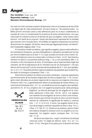 Gen 167,
Ex 32,
Zac 23,31
Ángel
Ver también: Angel pag 226
Expresión hebrea: malak
Número Concordancia Strong: 4397
Un cada vez mas crecIente numero de personas cree en la eXIstenCIa de los OVNI
y de algun tIpO de vIda extraterrestre El nuevo lema es "No estamos solos La
BIblIa provee una base cIerta a esta afirmaClon pero no lo hace confirmando el
aVlstaJe de ovms m corroborando la eXIstencIa de seres extraterrestres SInO que
IndIca que no estamos solos en el sentIdo de que los angeles -tanto malos como
buenos- son parte de la creaClon EXIste una dlmenslOn espmtual de la realIdad
que coexIste con el mundo fislco En la BIblIa se regIstran numerosos encuentros
de personas con angeles De hecho, mencIOna que algunas personas, SIn saberlo
han hospedado angeles (Heb 132)
El sustantIvo malak en hebreo, que slgmfica angeles, parece estar refendo a
los mensajeros hUmanos, ya sean embajadores o emlsanos enVIados por un rey
por motIvos dlplomatlCos (2 Sam 5 11) o que actuaba SIrvIendo como correo, lle-
vando mensajes por motIvos comercIales o mIlItares (2 Sam 12 27) Este termmo
tamblen se aplIca a los profetas hebreos (Hag 1 13) ya los sacerdotes (Mal 2 7)
enVIados como mensajeros de DIOS El mensajero era el representante legal del
emlsano, de allI la ImportanCIa de la "IntroducClon de los mensajeros" ('asl dIce
]ehova de los eJercItas") en los oraculos de los profetas del A T (ver, por ejemplo,
]er 6 16,9 17) El profeta de DIOS repetla solamente las palabras que el Señor ha-
bIa dado al mensajera (comparar 2 Ped 1 21)
Este termIno tamblen se refiere a los seres celestIales cnaturas espmtuales
que forman parte de las huestes angelIcales de DIOS (compare Dan 7 la) Los an-
geles estan ubIcados en un plano supenor de la creaCIon con respecto a los seres
humanos (Sal 85), Yaparentemente tIenen la pOSIbIlIdad de tomar forma y ca-
ractenstICas humanas (Gen 19 1-2) La c!aslficaClon de los angeles (por ejemplo
querubmes, Ex 25 19, Yserafines, Isa 62) sugIere la eXIstencIa de cIerta JerarqUla
angelIcal La funClon pnnClpal de los angeles es la cons-
tante adoraclOn a DIOS (Sal 10320, 1482) Los angeles
son tamblen los encargados de servIr a DIOS como mensa
Jeras dIVInOS que revelan de parte de DIOS eventos futuros
VERSíCULOS ademas de Interpretar el slgmficado de sueños y VISIOnes
CLAVE (Zac 1 14 4 lA, 6 4-5) A veces, los angeles tIenen la ml-
slOn de proteger y sostener al pueblo de DIOS (1 Rey 195,1,
2 Rey 6 17, Sal 91 11) SI bIen es un mlsteno, parece haber
una especIe de guerra celestIal entre los angeles y su con-
trapartIda los angeles Caldos (compare Dan la 13,20,
Zac 31-2)
Se da un uso espeCIal a angel" al refenrse a la deIdad
conOCIda como "el angel de ]ehova" (Gen 167, Ex 32,
Num 22 35) Este gUla a los Judlos por el deSIerto de Smal
22
 