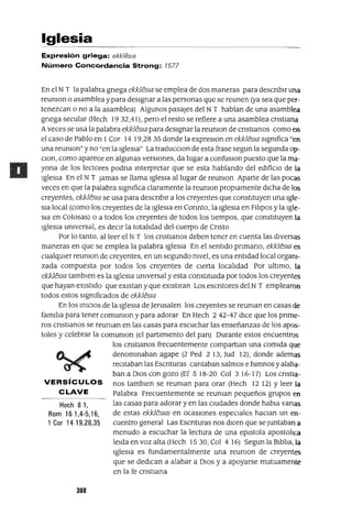 Hech 81,
Rom 161,4-5,16,
1 Cor 14 19,28,35
Iglesia
Expresión griega: ekk/esla
Número Concordancia Strong: 7577
En el NT la palabra gnega ekklesJa se emplea de dos maneras para descnblr una
reumon o asamblea y para designar a las personas que se reunen (ya sea que per-
tenezcan o no a la asamblea) Algunos pasajes del NT hablan de una asamblea
gnega secular (Hech 19 32,41), pero el resto se refiere a una asamblea cnstlana
Aveces se usa la palabra ekklesJa para designar la reumon de cnstlanos como en
el caso de Pablo en 1Cor 14 19,28 35 donde la expreslOn en ekklesJa slgmfica "en
una reumon" y no "en la Iglesia" La traducClon de esta frase segun la segunda op-
Clan, como aparece en algunas verSIOnes, da lugar a confuslOn puesto que la ma-
yana de los lectores podna Interpretar que se esta hablando del edifiCio de la
Iglesia En el NT jamas se llama Iglesia al lugar de reumon Aparte de las pocas
veces en que la palabra slgmfica claramente la reumon propiamente dICha de los
creyentes, ekkleslG se usa para descnblr a los creyentes que constituyen una Igle-
Sia local (como los creyentes de la Iglesia en Connto, la Iglesia en Fllipos y la Igle-
Sia en Calosas) o a todos los creyentes de todos los tiempos, que constituyen la
Iglesia umversal, es deCir la totalidad del cuerpo de Cnsto
Por lo tanto, al leer el NT los cnstlanos deben tener en cuenta las diversas
maneras en que se emplea la palabra Iglesia En el sentido pnmano, ekklesJa es
cualqUier reumon de creyentes, en un segundo mvel, es una entidad local organi-
zada compuesta por todos los creyentes de Cierta localidad Por ultimo, la
ekklesJa tamblen es la Iglesia umversal y esta constitUida por todos los creyentes
que hayan eXistido que eXistan y que eXlstlran Los escntores del NT emplearon
todos estos slgmficados de ekkfesJa
En los iniCIOS de la Iglesia de Jerusalen los creyentes se reuman en casas de
familia para tener comumon y para adorar En Hech 2 42-47 dICe que los pnme-
ros cnstlanos se reuman en las casas para escuchar las enseñanzas de los apos-
toles y celebrar la comumon (el partimiento del pan) Durante estos encuentros
los cnstlanos frecuentemente compartlan una comida que
denominaban agape (2 Ped 2 13, Jud 12), donde ademas
reCitaban las Escnturas cantaban salmos e himnos y alaba-
ban a DIOS con gozo (Ef 5 18-20 Col 3 16-17) Los cnstla-
VERSíCULOS nos tamblen se reuman para orar (Hech 12 12) Yleer la
CLAVE Palabra Frecuentemente se reuman pequeños grupos en
las casas para adorar y en las cIUdades donde habla vanas
de estas ekklesJaI en ocasiones espeCiales haClan un en-
cuentro general Las Escnturas nos dicen que se juntaban a
menudo a escuchar la lectura de una eplstola apostolica
leida en voz alta (Hech 1530, Col 4 16) Segun la Biblia, la
IgleSia es fundamentalmente una reumon de creyentes
que se dedican a alabar a DIOS y a apoyarse mutuamente
en la fe cnstlana
308
 