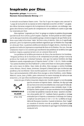 VERSíCULO
CLAVE
Inspirado por Dios
Expresión griega: theopneustos
Número Concordancia Strong: 2315
A menudo escuchamos frases como "Eso fue lo que me inSpIro una canClon" o
'Luego de la muerte de su esposa se SlntlO inspIrado a escnblr un lIbro" Las gran-
des obras lIteranas surgIeron de la InSplraClon de sus autores, Sin embargo, mn-
guna obra lIterana tIene punto de comparaclOn con la BIblIa en cuanto a que esta
fue InspIrada por DIOS
Para expresar "inspIrado por DIOS" en gnego se emplea la palabra theopneustos
que denva de theos (DIos) y pneo (soplar, InspIrar) SI bIen puede ser dIfICIl expre-
sar la Idea que transmIte esta palabra gnega, estamos seguros de que Pablo se re-
fena a que toda la Escntura "salIo" de DIOS como el alIento Este es el slgmficado
pnmano, pero la expreslOn podla tamblen slgmficar que la Palabra fue inspIrada
en otros por DIOS La pnmera defimClon declara el ongen dIVinO, mIentras la se-
gunda nos habla de la presencIa espIrItual de DIOS en la Palabra Por eso, DIOS no
solamente InSpIro a los autores que escnbleron las palabras de la BIblIa SInO que
tamblen InspIra a qUIenes la leen con un corazon lleno de fe
Las palabras de la BIblIa provinIeron de DIOS y las escnbleron los hombres
"NInguna profeCla de la Escntura es de InterpretaclOn pnvada, porque nunca la
profecla fue tralda por voluntad humana, SInO que los santos hombres de DIOS
hablaron sIendo inspIrados por el EspIrltu Santo" (2 Ped 120-21) Pedro eSCrIbe
"los santos hombres de DIOS hablaron" y esta corta frase es clave para compren-
der como naClo la BIblIa Hace mIles de años, DIOS escoglo a CIertos hombres
como MOlses, DavId, [salas, Jeremlas, EzeqUIel y Oamel para que recIbIeran sus
palabras y las escnbleran Esos escntos pasaron a ser lIbros o secCIones del AT
Hace aproxImadamente 2000 años DIOS escoglO a otros hombres, como Mateo
Marcos, Lucas, Juan y Pablo, para comumcar su nuevo mensaje de salvaclOn en
Jesucnsto, y lo que ellos escnbleron paso a formar parte del NT
Antes de que el Señor Jesucnsto dejara este mundo aseguro a sus dlsClpulos
que les enVlana su EspIrltu Santo Ademas, les dIJO que una
de sus funCIones sena recordarles las cosas que El habla dJ-
cho y que tamblen los gUlarIa a mas verdades auan 1426)
El Espmtu Santo ayudo a los que escrIbIeron los EvangelIos
a recordar las palabras exactas de Jesus QUIenes escrIbIe-
ron otras partes del NT tamblen fueron gUIados e Incluso
instruIdos por el Espmtu a transmItIr el mensaje de CrIsto y
a explICar sus prInCIpIOs (1 Cor 2 12-15) La BIblIa es la pa-
labra de DIOS para nosotros Cuando la leemos, DIOS "sopla·
en nosotros el alIento VIVO de su palabra, que tIene poder
para hablarnos Sin Importar en que lugar nos hallamos en la
senda de la fe
310
 