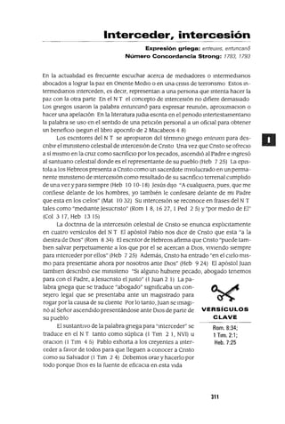 Rom. 8:34;
1Tlm. 2:1;
Heb. 7:25
Interceder, intercesión
Expresión griega: enteuxlS, entuncani5
Número Concordancia Strong: 1783, 1793
En la actuahdad es frecuente escuchar acerca de medIadores o IntermedIanos
abocados a lograr la paz en Onente MedIo o en una cnsls de terronsmo Estos In-
termedlanos Interceden, es deCIr, representan a una persona que Intenta hacer la
paz con la otra parte En el NT el concepto de IntercesIón no dIfiere demasIado
Los gnegos usaron la palabra entuncan6 para expresar reUnIón, aproxlmaClon o
hacer una apelacIón En la hteratura JudIa escnta en el penado Intertestamentano
la palabra se uso en el sentIdo de una petICIón personal a un ofiCIal para obtener
un benefiCIo (segun el hbro apocnfo de 2 Macabeos 4 8)
Los escntores del N T se apropIaron del térmIno gnego enteuxI5 para des-
cnblr el mlnIsteno celestIal de IntercesIón de Cnsto Una vez que Cnsto se ofreClo
a sí mIsmo en la cruz como sacnficlO por los pecados, ascendIó al Padre e Ingresó
al santuano celestIal donde es el representante de su pueblo (Heb 7 25) La epls-
tola a los Hebreos presenta a Cnsto como un sacerdote Involucrado en un perma-
nente mlnIsteno de IntercesIón como resultado de su sacnficlo terrenal cumphdo
de una vez y para sIempre (Heb 10 10-18) Jesús dIJO "A cualqUIera, pues, que me
confiese delante de los hombres, yo tambIén le confesare delante de mI Padre
que esta en los cIelos" (Mat 1032) Su mterceslón se reconoce en frases del N T
tales como "medIante Jesucnsto" (Rom 1 8, 1627, 1 Ped 2 5) Y"por medIO de El"
(Col 3 17, Heb 13 15)
La doctnna de la IntercesIón celestIal de Cnsto se enuncIa exphCltamente
en cuatro versículos del N T El apóstol Pablo nos dICe de Cnsto que esta "a la
dIestra de DIOS" (Rom 834) El escntor de Hebreos afirma que Cnsto "puede tam-
bIen salvar perpetuamente a los que por el se acercan a DIOS, vIvIendo sIempre
para Interceder por ellos" (Heb 7 25) Además, Cnsto ha entrado "en el cIelo mIs-
mo para presentarse ahora por nosotros ante DIOS" (Heb 9 24) El apóstol Juan
tamblen descnbló ese mlnIsteno "SI alguno hubIere pecado, abogado tenemos
para con el Padre, a Jesucnsto el Justo" (1 Juan 2 1) La pa-
labra gnega que se traduce "abogado" SIgnIficaba un con-
seJero legal que se presentaba ante un magIstrado para
rogar por la causa de su clIente Por lo tanto, Juan se ImagI-
nó al Señor ascendIdo presentándose ante DIOS de parte de VERSíCULOS
su pueblo CLAVE
El sustantIvo de la palabra grIega para "mterceder" se
traduce en el N T tanto como súphca (l Tlm 2 1, NV1) u
oraClon (1 Tlm 45) Pablo exhorta a los creyentes a mter-
ceder a favor de todos para que lleguen a conocer a Cnsto
como su Salvador (1 Tlm 2 4) Debemos orar y hacerlo por
todo porque DIOS es la fuente de eficaCIa en esta VIda
311
 