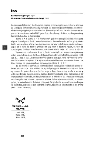 Ira
Expresión griega: orge
Numero Concordancia Strong: 3709
Ira es una palabra muy fuerte que se emplea generalmente para refenrse al enoJo
de DIOS para con la humamdad y para con las aCClones pecammosas del hombre
El termmo gnego orge expresa la Idea de enoJo Justificado debIdo a aCClOnes m-
Justas Se emplea en todo el NT para descnblr el enoJo de DIOS por los pecados y
la mcredulldad de la humamdad
Tanto el A T como el N T menClOnan que DIOS esta guardando su Ira para
el gran dIa del JUiCIO final Generalmente se lo llama el dIa del Señor, y los profe-
tas lo han revelado a Israel y a las naClones para advertIrles que nadIe podra es-
capar de la Justa Ira de DIOS (Amos 5 18-20) Juan el BautIsta y Juan, el autor de
Apocallpsls, tamblen se refineron a este dla en el N T (Mat 3 7 Apoc 6 16-17)
QUienes no profesan su fe en el Cnsto resucItado permanecen en pecado y
estan sometIdos a la Ira de DIOS, de la cual han sIdo llberados los que creen en Él
(Ef 2 3, 1Tes 1 10) Las buenas nuevas del NT son que Jesus ha vemdo a llbrar-
nos de la Ira de DIOS (Rom 5 9) QUienes han sIdo llberados son reconClllados con
DIOS porque no estan mas baJo condenaClon (Rom 510,81)
La Ira dlvma se derramara sobre el diablo, sus angeles y todos los que se re-
belen en contra de DIOS El llbro de Apocallpsls grafica escena tras escena de la
eJecuClon del JUiCIO dlvmo sobre los lmplOs DIOS dara nenda suelta a su Ira, y
esto sucedera de manera ternble cuando destruya la tierra, a sus habItantes, a los
mercaderes de la tIerra, las rellglOnes falsas, al antlcnsto y a todos los enemIgos
del evangello Por ultImo, cuando DIOS lance defimtivamente al dIablo a sus an-
geles y a todos los mcredulos en el lago de fuego donde seran atormentados por
la etermdad, separados por SIempre de DIOS, reClen alll se satlsfara la Ira dlvma
(Rev 1410 2010-15)
VERSíCULOS
CLAVE
Juan 3 36,
Rom 1 18,
Apoc 1410
312
 