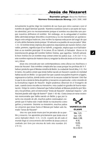 Mat. 1:21;
Luc. 1.31;
Hech.2.36;
4:18,
13:23;
17:3,
FII. 2.10-11
Jesús de Nazaret
Expresión griega: jesous tou NazoralOu
Número Concordancia Strong: 2424, 3588, 3480
Actualmente la gente elIge los nombres de sus hiJos por cómo suenan o por el
nombre de algún famIlIar quendo Nuestros nombres vienen a ser parte de nues-
tra IdentIdad, pero no necesanamente porque el nombre nos descnbe SInO por-
que nosotros definImos el nombre SIn embargo, en la antlguedad el nombre
daba Identidad porque descnbía a la persona y no era meramente un apelativo
Segun esta antigua tradlclon, Jase reClblO la expresa Indlcaclon del angel de que
el nIño debía llamarse Jesús porque "él salvará a su pueblo de sus pecados" (Mat
I 21) El nombre Jesús expresa dos aspectos Importantes de nuestro Señor y Sal-
vador, pnmero, SignIfica que El es Yahvéh, y segundo, ImplIca que es el Salvador
Este es su nombre pnnClpal El es Jesus, Él es Yahveh, el Salvador Iesous es la
translIteraCIón gnega del nombre hebreo Yeshúa, que slgmfica Yahvéh salvará
SI bien Yeshúa era un nombre muy comun entre los Judlos (Luc 329, Col 4 11),
este nombre expresa de manera únIca y SIngular la obra de Jesús en la tierra sal-
var y lIbrar
Jesus era conocido por sus contemporáneos como Iesous tou NazóralOu o
Jesus de Nazaret Este nombre complIcaba las cosas porque los profetas del AT
hablan predICho que el Mesías vendría de Belén, la CIUdad de DaVid (Mlq 5 2) Por
lo tanto, los Judíos creían que Jesús había naCido en Nazaret cuando en realIdad
había naCido en Belén Lo que pasó fue que cuando sus padres huyeron a Egipto,
regresaron a GalIlea, donde Jesús creció en la oscura CIUdad de Nazaret Esto fue
lo que le diO a Jesús la fama de galIleo y nazareno en partICular, como onundo de
la montañosa reglOn de Nazaret Según podemos observar en el EvangelIo de
Juan, cuando Jesus InICIaba su mlnIsteno, esta CIUdad no gozaba de buena repu-
taCIón FelIpe le contó a Natanael que habIa hallado al Meslas predICho por MOI-
sés y los profetas, pero al menCIonar "Jesús de Nazaret", Natanael InquIrlo "¿De
Nazaret puede salIr algo de bueno?" auan I 45-46) Como Jesus en raras ocasIo-
nes menCIOnaba que había naCido en Belén y que por lo
tanto era onundo de allI, muchos Judíos contInuaban cre-
yendo que El habIa Sido cnado desde su naCImiento como
galIleo y nazareno Durante su mlnIsteno, muchos JUdlOS
no creyeron que Jesus fuera el MesIas por haber Sido lla- VERSíCULOS
mado "Jesus de Nazaret" CLAVE
Una vez que Jesús muno por los pecados de su pue-
blo y reSUCito, los apostoles proclamaron que Jesús era el
umco Salvador (Hech 531, 1323) A partir de allI todo el
mundo llegó al conOCImIento del nombre de Jesus como el
exaltado por DIOS por enCIma de todo otro nombre (FJl
29-11)
J1J
11
 