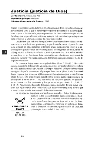 Justicia (justicia de Dios)
Ver también: Justicia, pag 106
Expresión griega: dlkalOsune
Número Concordancia Strong: 1343
El gran reformador Martm Lutero defimó la JustIcIa de DIos como la JustICIa que
es válIda ante DIOS, la que el hombre puede poseer medIante la fe En otras pala-
bras, la JUStICIa de DIos es la JUStICIa que emana de DIOS, es el cammo por el cual
DIos hace que un pecador sea Justo ante sus oJos Lutero sostuvo que esta JustICIa
es la prImera y la ultIma necesIdad de cualqUIer pecador
La forma en que se habla de la JUStICIa de DIos en la carta de Pablo a los ro-
manos tIene una doble mterpretaclón y se puede rotular desde el punto de VISta
legal y moral En otras palabras, el térmmo grIego dlkalOsune se refiere a la ac-
Clan legal de parte de DIOS de declarar Justos a los creyentes, es deCIr, lIbres de
culpa y pecado Además, se refiere a la JustIcIa perfecta, una característICa exclu-
sIva de DIOS en las ESCrIturas Esta característIca es el estandar supremo de la
conducta humana y no puede alcanzarse de manera alguna a no ser por medIo de
la provlslon dlvma
En resumen la JustICIa es un regalo de DIOS (Rom 3 21-5 21) No eXIste
JustICIa excepto la de JesucrIsto, ya que no podemos ser declarados sm pecado SI
no fuera por el saCrIfiCIO de CrIsto en la cruz por nosotros En la proclamaClon del
evangelIo de Jesús vemos que "el Justo por la fe vlVlra" (Rom 1 17) Por eso el
Padre reqUIere que se acepte al HIJO como medIo señalado para la JustIficaCIón
(Rom 3 25-26, 5 9) DIOS declara que el hombre es Justo cuando depOSIta su fe en
Jesús (Rom 833-34,2 Cor 11 15) Por medIo del HIJO, DIOS perdona los pecados
se reconCIlIa con los pecadores y les garantIza su paz (Rom 5 1, 9 11, Ef
2 14 17) Aquellos que han sIdo declarados Justos dIsfrutan de una nueva rela-
Clan son hIJOS de DIOS DIOS se relacIona con ellos de manera Justa y espera, que
a su vez, estos se relaCIonen con Él de la mIsma manera
La plemtud de la JustIcIa se manIfestara cuando el Señor Jesús regrese
cuando todos los JustIficados sean glOrIficados (Rom
8 30) Los sucesos de la hIstOrIa van desarrollandose ha-
CIa la mamfestaclón glOrIosa final del remo de DIOS
cuando toda la creaclOn se renovará en JustICIa, es deCIr.
VERSíCULOS toda la creaCIón será buena y Justa delante de DIOS, SIO
CLAVE pecado por la eternIdad (2 Ped 3 13)
Rom. 1.17,
3:21,22; 10.3
314
 