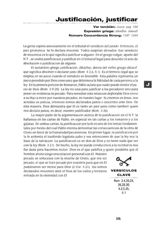 Justificación, justificar
Ver también: JUICIO pag 104
Expresión griega: dlkalósls dlkalOó
Número Concordancia Strong: 1347 1344
La gente espera ansIOsamente en el tnbunal el veredicto del Jurado Entonces, el
Juez pronunCla Se lo declara mocente Todos susplfan aliviados Ese veredICto
de mocenCla es lo que significa Justificar a algUien En el gnego vulgar, aparte del
NT , se usaba JustlficaClon y Justificar en el tnbunallegal para descnblr el acto de
absoluclOn o ¡ustlficaClon de algUien
El sustantivo gnego JustlficaClon, dlkmosIs, denva del verbo gnego dlkawo
que significa absolver o declarar Justo (Rom 42,5,5 1) Es el termmo legal que se
emplea en un JUICIO cuando el veredICto es favorable Esta palabra representa un
JUlClO presidido por DIos como Juez que deterrnma la fidelidad de cada persona a la
ley En la pnmera porClon de Romanos, Pablo aclara que nadie puede resistir el JUI
CIO de DIOS (Rom 39-20) La ley no esta para Justificar a los pecadores smo para
poner en eVldenCla su pecado Para remedIar esta sltuaClon deplorable DIOS enVIO
a su HIJO a monr por nuestros pecados, en nuestro lugar SI creemos en ]esus, nos
acredIta su JUStiCia, entonces somos declarados Justos o macentes ante DIos De
esta manera, DIos demuestra que El es tanto un Juez Justo como tamblen qUien
nos declara Justos, es deClr, nuestro Justificador (Rom 326)
La mayor parte de la argumentaclOn acerca de la JustlficaclOn en el N T la
hallamos en las cartas de Pablo, en espeClal en las cartas a los romanos y a los
galatas En ambas cartas, la JustlficaClon por la fe es uno de los temas fundamen
tales por medio del cual Pablo mtenta demostrar las consecuenClas de la obra de
Cnsto en favor de la humanidad pecammosa En pnmer lugar, la JustlficaclOn por
la fe enfrenta el trasfondo legalista ¡udlo y sus mtenclOnes de que la ley sea la
base de la salvaClon La JustlficaclOn es un don de DIos y no tiene nada que ver
con la ley (Rom 321) De hecho, la ley no puede conduClrnos a la rectitud ni nos
fue dada para hacernos rectos DIos es el que Justifica y qUien POsibIlita que el
hombre ahora tenga una relaClon personal con El Nuestro
pecado se solucIOna con la muerte de Cnsto, que era sm
pecado, el que se hizo pecado por nosotros para que en El
pudleramos ser rectos para DIOS (2 Cor 5 21) ASI somos
declarados mocentes ante el DIos de los Cielos y tenemos VERSíCULOS
entrada en la etermdad con El CLAVE
Rom 3.4,20,24,
26,28,30;
4.2,5,25,
5 1
315
 