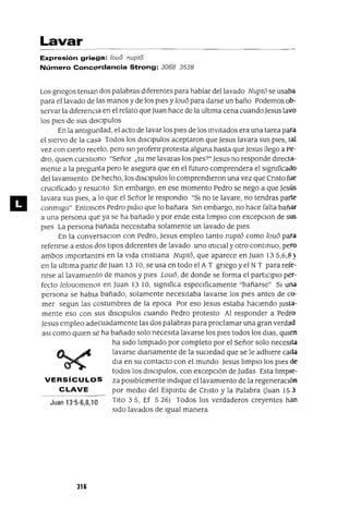 11
Lavar
Expresión griega: ¡GUa nupto
Número Concordancia Strong: 3068 3538
Los grIegos teman dos palabras dIferentes para hablar del lavado NuptO se usaba
para el lavado de las manos y de los pIes y loue5 para darse un baño Podemos ob-
servar la dIferenCIa en el relato que Juan hace de la ultIma cena cuando Jesus lavo
los pIes de sus dlsclpulos
En la antIguedad, el acto de lavar los pIes de los InvItados era una tarea para
el sIervo de la casa Todos los dlsClpulos aceptaron que Jesus lavara sus pIes, tal
vez con cIerto recelo, pero SIn profenr protesta alguna hasta que Jesus llego a pe-
dro, qUIen cuestIono "Señor ¿tu me lavaras los pIes?" Jesus no responde dIrecta-
mente a la pregunta pero le asegura que en el futuro comprendera el slgmficado
dellavamlento De hecho, los dlsclpulos lo comprendIeron una vez que CrIsto fue
cruCIficado y resucIto SIn embargo, en ese momento Pedro se nego a que Jesús
lavara sus pIes, a lo que el Señor le respondlO "SI no te lavare, no tendras parte
conmIgo" Entonces Pedro pIdIO que lo bañara SIn embargo, no hace falta bañar
a una persona que ya se ha bañado y por ende esta lImpIo con excepclOn de sUS
pIes La persona bañada necesItaba solamente un lavado de pIes
En la conversaClOn con Pedro, Jesus empleo tanto nuptó como loue5 para
referIrse a estos dos tIpOS dIferentes de lavado uno InICIal y otro contInuo, pero
ambos Importantes en la vIda CrIstIana Nuptó, que aparece en Juan 135,6,8)
en la ultIma parte de Juan 13 10, se usa en todo el A T grIego y el N T para refe-
nrse al lavamIento de manos y pIes Louó, de donde se forma el partICIpIO per-
fecto lelouomenos en Juan 13 10, slgmfica espeClficamente "bañarse" SI una
persona se habla bañado, solamente necesItaba lavarse los pIes antes de co-
mer segun las costumbres de la epoca Por eso Jesus estaba hacIendo Justa-
mente eso con sus dlsclpulos cuando Pedro protesto Al responder a Pedro
Jesus empleo adecuadamente las dos palabras para proclamar una gran verdad
aSI como qUIen se ha bañado solo necesIta lavarse los pIes todos los dIas, qUIen
ha sIdo lImpIado por completo por el Señor solo necesIta
lavarse dIarIamente de la sucIedad que se le adhIere cada
dla en su contacto con el mundo Jesus lImpIO los pIes de
todos los dlSClpulos, con excepCIón de]Udas Esta IImple-
VERSíCULOS za pOSIblemente IndIque el lavamIento de la regeneraCIón
CLAVE por medIo del Espmtu de CrIsto y la Palabra Uuan 153
Juan 13'5-6,8,10 TIto 3 5, Ef 5 26) Todos los verdaderos creyentes han
sIdo lavados de Igual manera
316
 