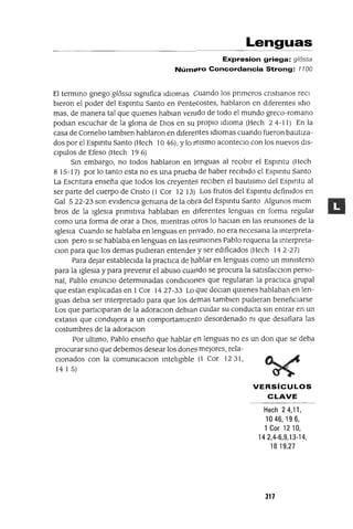 Lenguas
Expresion griega: g/ossa
NúmE>.ro Concordancia Strong: 1100
El termmo gnego g16ssa slgmfica IdIOmas Cuando los pnmeros cnstlanos recI
bleron el poder del Espmtu Santo en Pentecostes, hablaron en diferentes Id10
mas, de manera tal que qUienes hablan venido de todo el mundo greco-romano
podlan escuchar de la glona de DIos en su propiO IdIOma (Hech 2 4-11) En la
casa de Camelia tamblen hablaron en diferentes IdIOmas cuando fueron bautiza-
dos por el Espmtu Santo (Hech 10 46), Ylo rl1lsmo aconteclo con los nuevos dls-
Clpulos de Efeso (Hech 19 6)
Sm embargo, no todos hablaron en lenguas al reCibir el Espmtu (Hech
8 15-17) por lo tanto esta no es una prueba de haber reCibido el Espmtu Santo
La Escntura enseña que todos los creyentes reCiben el bautismo del Espmtu al
ser parte del cuerpo de Cnsto (1 Cor 12 13) Los frutos del Espmtu defimdos en
Gal 522-23 son eVidenCia genuma de la obra del Espmtu Santo Algunos mlem
bras de la Iglesia pnmltlva hablaban en diferentes lenguas en forma regular
como una forma de orar a DIOS, mientras otros lo haClan en las reumones de la
Iglesia Cuando se hablaba en lenguas en pnvado, no era necesana la mterpreta-
Clan pero SI se hablaba en lenguas en las reumones Pablo requena la mterpreta-
Clan para que los demas pudieran entender y ser edificados (Hech 142-27)
Para dejar estableCida la practica de ha.blar en lenguas como un mmlsteno
para la Iglesia y para prevemr el abuso cuar1do se procura la satlsfacclOn perso-
nal, Pablo enuncIO determmadas cOndICIOr1eS que regularan la practica grupal
que estan explicadas en 1Cor 1427-33 Lo que deClan qUienes hablaban en len-
guas debla ser mterpretado para que los demas tamblen pudieran benefiCiarse
Los que partICiparan de la adoraclOn deblan cUidar su conducta sm entrar en un
extasls que condUjera a un comportamiento desordenado m que desafiara las
costumbres de la adoraClon
Por ultimo, Pablo enseño que hablar en lenguas no es un don que se deba
procurar smo que debemos desear los dones mejores, rela-
Cionados con la comumcaClon mteliglble (1 Cor 12 31,
14 1 5)
VERSíCULOS
CLAVE
Hech 24,11,
1046,196,
1 Cor 12 10,
14 2,4-6,9,13-14,
1819,27
317
 