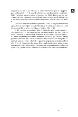 luego del exodo (Ex 32 34) IntervInO en la revelaCIon dIvIna aue 13 16) Yprote-
glO a los fieles (Sal 34 7) El angel de Jehova tuvo poder de perdonar pecados (Ex
23 20) Yacepto la adoraClan de seres humanos aue 13 20) hechos que son pre-
rrogatIVa de DIOS Esta es la razon por la que muchos erudItos de la BIblIa consI-
deran al angel de Jehova como la manIfestaclOn preencarnada de Jesucnsto en el
AT
MalaqUlas mencIOna a un mensajero como ElIas o un angel que anunCIana
ypreparana el camInO para el dIa de Jehova (Mal 3 1,4 5) Jesus IdentIfico a este
precursor del dIa de Jehova como Juan el BautIsta (Mat 11 10)
El N T confirma la enseñanza del A T al descnblr a los angeles como "es
pmtus mInIstradores' para aquellos que heredaran la salvaclOn (Heb 1 14) El
apostol Pablo hace una detallada descnpclOn de una "guerra espmtual ' que ha
bla de un enfrentamIento cosmlCo entre DIos y Satanas que contInua a nIvel
personal y naCional (Ef 6 10 13) El cnstlano debe recordar que DIos ya ha de-
sarmado a estos poderes celestIales y que a los angeles no se los debe adorar
(Col 2 15,18) En su lugar, el cnstIano debe agradecer a DIos por la funCIon que
estos cumplen en el plan redentor como espmtus mInlstradores de revelaCIon y
protecCIon, y deben ImItar la contInua adoraCIon de ellos al DIOS rodopoderoso
23
 