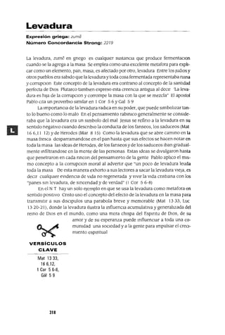 Levadura
Expresión griega: zume
Número Concordancia Strong: 2219
La levadura, zume en gnego es cualqUler sustanCla que produce fermentaClon
cuando se la agrega a la masa Se emplea como una excelente metafora para expli-
car como un elemento, pan, masa, es afectado por otro, levadura Entre los Judlos)'
otros pueblos era sabIdo que la levadura y toda cosa fermentada representaba ruma
y corrupClon Este concepto de la levadura era contrano al concepto de la santIdad
perfecta de DIOS Plutarco tamblen expreso esta creencIa antIgua al deClr 'La leva-
dura es hIja de la corrupClon y corrompe la masa con la que se mezcla" El apostol
Pablo CIta un proverbIO sImIlar en 1 Cor 5 6 YGal 5 9
La lmportanCla de la levadura radlca en su poder, que puede slmbohzar tan-
to lo bueno como lo malo En el pensamlento rabmlCo generalmente se conSIde-
raba que la levadura era un slmbolo del mal Jesus se refino a la levadura en su
sentIdo negatIvo cuando descnblo la conducta de los fanseos, los saduceos (Mat
16 6,11 12) Y de Herodes (Mar 8 15) Como la levadura que se abre cammo en la
masa fresca desparramandose en el pan hasta que sus efectos se hacen notar en
toda la masa las Ideas de Herodes, de los fanseos y de los saduceos Iban gradual-
mente mfiltrandose en la mente de las personas Estas Ideas se dIvulgaron hasta
que penetraron en cada rmcon del pensamlepto de la gente Pablo aphco el mIs-
mo concepto a la corrupClon moral al advertIr que "un poco de levadura leuda
toda la masa De esta manera exhorto a sus lectores a sacar la levadura VIeJa, es
deCIr cualqUler eVIdenCIa de VIda no regenerada y vIvIr la VIda cnstIana con los
"panes sm levadura, de smcendad y de verdad" (l Cor 5 6-8)
En el N T hay un solo ejemplo en que se usa la levadura como metafora en
sentIdo POSItIVO Cnsto uso el concepto del efecto de la levadura en la masa para
transmItIr a sus dlSClpulos una parabola breve y memorable (Mat 1333, Luc
13 20-21), donde la levadura Ilustra la mfluenCla acumulatIva y generalIzada del
remo de DIOS en el mundo, como una mera chIspa del Espmtu de DIOS, de su
amor y de su esperanza puede mfluenClar a toda una co-
mumdad una SOCIedad y a la gente para Impulsar el creCI-
mIento espmtual
VERSíCULOS
CLAVE
Mat 1333,
166,12,
1 Cor 5 6-8,
Gál 59
318
 