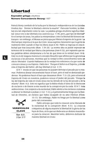 Rom 8:21,
2 Cor 3 17
Libertad
Expresión griega: e/euthena
Número Concordancia Strong: 1657
Patnck Henry (slmbolo de la lucha por la libertad e independenCia de los Estados
Unidos) diJo Denme la libertad o denme la muerte" Para este hombre, la liber-
tad era tan Importante como la vida La palabra gnega eleuthena significa liber-
tad jesus VinO a dar libertad a los cautivos (Luc 4 18), pero ¿que tipo de libertad'
En el tiempo de jesus, los Judlos la Interpretaban como la libertad del dominIO ex-
tranJero Sin embargo, el Meslas se preocupa por liberar el espmtu de la gente la
libertad que Importa es la que da Cnsto Jesus expresa claramente que la gente es
realmente libre cuando el HIJO los libera auan 8 36) Pablo se regocIJa en esta li-
bertad que trae jesucnsto (Rom 724-25) La misma Idea se puede expresar en
terminas de la verdad que libera a las personas auan 8 32), por supuesto que es-
tas palabras deben Interpretarse a la luz de que jesus es la verdad auan 14 6)
Este no es de ninguna manera el concepto filosofico que afirma que la Ignorancia
esclaViza a las personas, mientras que la verdad (como conocimiento) tiene un
efecto liberador Cuando hablamos de la verdad nos refenmos a la que viene de
conocer ajesus y a su Espmtu Pablo dice "Porque el Señor es el Espmtu, y donde
esta el Espmtu del Señor, alli hay llbertad (2 Cor 3 17)
El NT insiste en que las personas no pueden derrotar el pecado por SI mis-
mas Podemos desear sinceramente hacer el bien, pero el mal es demasiado po-
deroso No podemos hacer el bien que deseamos (Rom 721-23), pero al tener el
Espmtu de Cnsto en nosotros, podemos vencer el poder del pecado "Porque la
ley del Espmtu de Vida en Cnsto jesus me ha librado de la ley del pecado y de la
muerte" (Rom 8 2) Esto no significa que la Biblia eluda el tema de la liberaClon
de esclavos o de liberar a este mundo de la corrupclOn por la calda El NT trata
ambos temas Con respecto a la esclavitud, Pablo alento a los esclavos cnstlanos
a obtener la llbertad SI podlan (1 Cor 7 21) Yel personalmente brego por la llber-
tad de Oneslmo, un esclavo que habla escapado de su amo Fl!emon (Fllem
10-17) Sin embargo, Pablo no brego por la libertad como
parte del cnstlanlsmo
Pablo anticipo que toda la creaclOn sena liberada de
la esclavitud de la corrupClon (Rom 8 21) La creaclOn
VERSíCULOS compartlra de alguna manera la libertad de la glona de los
CLAVE hiJOS de DIOS, en lo que Sin duda sera un destinO maravl!lo-
so para la creaclOn Mientras tanto, debemos disfrutar de
nuestra libertad en Cnsto
320
 